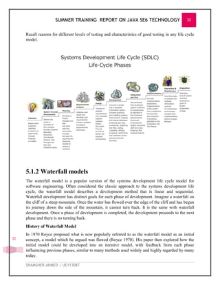 SUMMER TRAINING REPORT ON JAVA SE6 TECHNOLOGY 32
SHAMSHER AHMED | UE113087
32
Recall reasons for different levels of testing and characteristics of good testing in any life cycle
model.
5.1.2 Waterfall models
The waterfall model is a popular version of the systems development life cycle model for
software engineering. Often considered the classic approach to the systems development life
cycle, the waterfall model describes a development method that is linear and sequential.
Waterfall development has distinct goals for each phase of development. Imagine a waterfall on
the cliff of a steep mountain. Once the water has flowed over the edge of the cliff and has begun
its journey down the side of the mountain, it cannot turn back. It is the same with waterfall
development. Once a phase of development is completed, the development proceeds to the next
phase and there is no turning back.
History of Waterfall Model
In 1970 Royce proposed what is now popularly referred to as the waterfall model as an initial
concept, a model which he argued was flawed (Royce 1970). His paper then explored how the
initial model could be developed into an iterative model, with feedback from each phase
influencing previous phases, similar to many methods used widely and highly regarded by many
today.
 