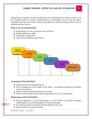 SUMMER TRAINING REPORT ON JAVA SE6 TECHNOLOGY 33
SHAMSHER AHMED | UE113087
33
Despite Royce's intentions for the waterfall model to be modified into an iterative model, use of
the "waterfall model" as a purely sequential process is still popular, and, for some, the phrase
"waterfall model" has since come to refer to any approach to software creation which is seen as
inflexible and non-iterative.
When to use the waterfall model:
 Requirements are very well known, clear and fixed.
 Product definition is stable.
 Technology is understood.
 There are no ambiguous requirements
Advantages of Waterfall Model
 Simple and easy to understand and use.
 Easy to manage due to the rigidity of the model – each phase has specific deliverables
and a review process.
 Phases are processed and completed one at a time.
 Works well for smaller projects where requirements are very well understood.
Disadvantages of Waterfall Model
 Once an application is in the testing stage, it is very difficult to go back and change
something that was not well-thought out in the concept stage.
 No working software is produced until late during the life cycle.
 High amounts of risk and uncertainty.
 