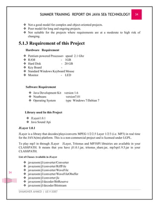 SUMMER TRAINING REPORT ON JAVA SE6 TECHNOLOGY 34
SHAMSHER AHMED | UE113087
34
 Not a good model for complex and object-oriented projects.
 Poor model for long and ongoing projects.
 Not suitable for the projects where requirements are at a moderate to high risk of
changing.
5.1.3 Requirement of this Project
Hardware Requirement
 Pentium powered Processor- speed 2.1 Ghz
 RAM - 1GB
 Hard Disk - 20 GB
 Key Board -
 Standard Windows Keyboard Mouse
 Monitor - LED
Software Requirement
 Java Development Kit version 1.6
 Neatbeans version7.01
 Operating System type Windows 7/Debian 7
Library used In this Project
 JLayer1.0.1
 Java Sound Api
JLayer 1.0.1
JLayer is a library that decodes/plays/converts MPEG 1/2/2.5 Layer 1/2/3 (i.e. MP3) in real time
for the JAVA(tm) platform. This is a non-commercial project and is licensed under LGPL.
To play mp3 in through JLayer JLayer, Tritonus and MP3SPI librairies are available in your
CLASSPATH. It means that you have jl1.0.1.jar, tritonus_share.jar, mp3spi1.9.5.jar in your
CLASSPATH.
List of Classes Available in JLayer
 javazoom/jl/converter/Converter
 javazoom/jl/converter/RiffFile
 javazoom/jl/converter/WaveFile
 javazoom/jl/converter/WaveFileObuffer
 javazoom/jl/converter/jlc
 javazoom/jl/decoder/BitReserve
 javazoom/jl/decoder/Bitstream
 