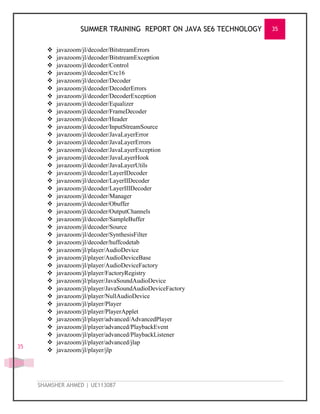 SUMMER TRAINING REPORT ON JAVA SE6 TECHNOLOGY 35
SHAMSHER AHMED | UE113087
35
 javazoom/jl/decoder/BitstreamErrors
 javazoom/jl/decoder/BitstreamException
 javazoom/jl/decoder/Control
 javazoom/jl/decoder/Crc16
 javazoom/jl/decoder/Decoder
 javazoom/jl/decoder/DecoderErrors
 javazoom/jl/decoder/DecoderException
 javazoom/jl/decoder/Equalizer
 javazoom/jl/decoder/FrameDecoder
 javazoom/jl/decoder/Header
 javazoom/jl/decoder/InputStreamSource
 javazoom/jl/decoder/JavaLayerError
 javazoom/jl/decoder/JavaLayerErrors
 javazoom/jl/decoder/JavaLayerException
 javazoom/jl/decoder/JavaLayerHook
 javazoom/jl/decoder/JavaLayerUtils
 javazoom/jl/decoder/LayerIDecoder
 javazoom/jl/decoder/LayerIIDecoder
 javazoom/jl/decoder/LayerIIIDecoder
 javazoom/jl/decoder/Manager
 javazoom/jl/decoder/Obuffer
 javazoom/jl/decoder/OutputChannels
 javazoom/jl/decoder/SampleBuffer
 javazoom/jl/decoder/Source
 javazoom/jl/decoder/SynthesisFilter
 javazoom/jl/decoder/huffcodetab
 javazoom/jl/player/AudioDevice
 javazoom/jl/player/AudioDeviceBase
 javazoom/jl/player/AudioDeviceFactory
 javazoom/jl/player/FactoryRegistry
 javazoom/jl/player/JavaSoundAudioDevice
 javazoom/jl/player/JavaSoundAudioDeviceFactory
 javazoom/jl/player/NullAudioDevice
 javazoom/jl/player/Player
 javazoom/jl/player/PlayerApplet
 javazoom/jl/player/advanced/AdvancedPlayer
 javazoom/jl/player/advanced/PlaybackEvent
 javazoom/jl/player/advanced/PlaybackListener
 javazoom/jl/player/advanced/jlap
 javazoom/jl/player/jlp
 