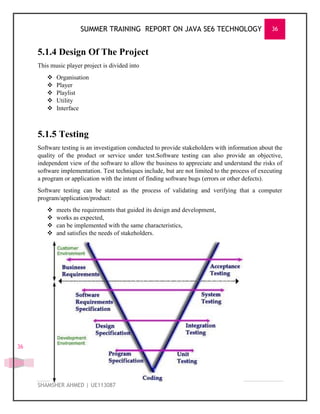 SUMMER TRAINING REPORT ON JAVA SE6 TECHNOLOGY 36
SHAMSHER AHMED | UE113087
36
5.1.4 Design Of The Project
This music player project is divided into
 Organisation
 Player
 Playlist
 Utility
 Interface
5.1.5 Testing
Software testing is an investigation conducted to provide stakeholders with information about the
quality of the product or service under test.Software testing can also provide an objective,
independent view of the software to allow the business to appreciate and understand the risks of
software implementation. Test techniques include, but are not limited to the process of executing
a program or application with the intent of finding software bugs (errors or other defects).
Software testing can be stated as the process of validating and verifying that a computer
program/application/product:
 meets the requirements that guided its design and development,
 works as expected,
 can be implemented with the same characteristics,
 and satisfies the needs of stakeholders.
 