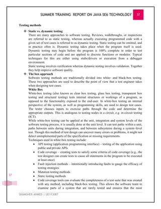 SUMMER TRAINING REPORT ON JAVA SE6 TECHNOLOGY 37
SHAMSHER AHMED | UE113087
37
Testing methods
 Static vs. dynamic testing
There are many approaches to software testing. Reviews, walkthroughs, or inspections
are referred to as static testing, whereas actually executing programmed code with a
given set of test cases is referred to as dynamic testing. Static testing can be omitted, and
in practice often is. Dynamic testing takes place when the program itself is used.
Dynamic testing may begin before the program is 100% complete in order to test
particular sections of code and are applied to discrete functions or modules. Typical
techniques for this are either using stubs/drivers or execution from a debugger
environment.
Static testing involves verification whereas dynamic testing involves validation. Together
they help improve software quality.
 The box approach
Software testing methods are traditionally divided into white- and black-box testing.
These two approaches are used to describe the point of view that a test engineer takes
when designing test cases.
White Box
White-box testing (also known as clear box testing, glass box testing, transparent box
testing and structural testing) tests internal structures or workings of a program, as
opposed to the functionality exposed to the end-user. In white-box testing an internal
perspective of the system, as well as programming skills, are used to design test cases.
The tester chooses inputs to exercise paths through the code and determine the
appropriate outputs. This is analogous to testing nodes in a circuit, e.g. in-circuit testing
(ICT).
While white-box testing can be applied at the unit, integration and system levels of the
software testing process, it is usually done at the unit level. It can test paths within a unit,
paths between units during integration, and between subsystems during a system–level
test. Though this method of test design can uncover many errors or problems, it might not
detect unimplemented parts of the specification or missing requirements.
Techniques used in white-box testing include:
 API testing (application programming interface) – testing of the application using
public and private APIs
 Code coverage – creating tests to satisfy some criteria of code coverage (e.g., the
test designer can create tests to cause all statements in the program to be executed
at least once)
 Fault injection methods – intentionally introducing faults to gauge the efficacy of
testing strategies
 Mutation testing methods
 Static testing methods
 Code coverage tools can evaluate the completeness of a test suite that was created
with any method, including black-box testing. This allows the software team to
examine parts of a system that are rarely tested and ensures that the most
 