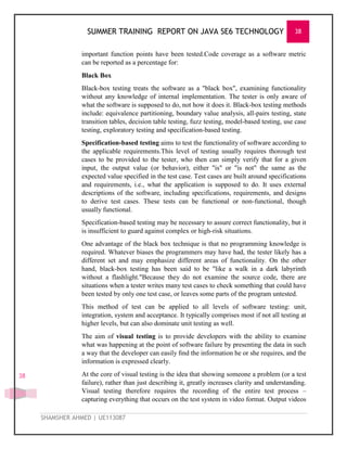 SUMMER TRAINING REPORT ON JAVA SE6 TECHNOLOGY 38
SHAMSHER AHMED | UE113087
38
important function points have been tested.Code coverage as a software metric
can be reported as a percentage for:
Black Box
Black-box testing treats the software as a "black box", examining functionality
without any knowledge of internal implementation. The tester is only aware of
what the software is supposed to do, not how it does it. Black-box testing methods
include: equivalence partitioning, boundary value analysis, all-pairs testing, state
transition tables, decision table testing, fuzz testing, model-based testing, use case
testing, exploratory testing and specification-based testing.
Specification-based testing aims to test the functionality of software according to
the applicable requirements.This level of testing usually requires thorough test
cases to be provided to the tester, who then can simply verify that for a given
input, the output value (or behavior), either "is" or "is not" the same as the
expected value specified in the test case. Test cases are built around specifications
and requirements, i.e., what the application is supposed to do. It uses external
descriptions of the software, including specifications, requirements, and designs
to derive test cases. These tests can be functional or non-functional, though
usually functional.
Specification-based testing may be necessary to assure correct functionality, but it
is insufficient to guard against complex or high-risk situations.
One advantage of the black box technique is that no programming knowledge is
required. Whatever biases the programmers may have had, the tester likely has a
different set and may emphasize different areas of functionality. On the other
hand, black-box testing has been said to be "like a walk in a dark labyrinth
without a flashlight."Because they do not examine the source code, there are
situations when a tester writes many test cases to check something that could have
been tested by only one test case, or leaves some parts of the program untested.
This method of test can be applied to all levels of software testing: unit,
integration, system and acceptance. It typically comprises most if not all testing at
higher levels, but can also dominate unit testing as well.
The aim of visual testing is to provide developers with the ability to examine
what was happening at the point of software failure by presenting the data in such
a way that the developer can easily ﬁnd the information he or she requires, and the
information is expressed clearly.
At the core of visual testing is the idea that showing someone a problem (or a test
failure), rather than just describing it, greatly increases clarity and understanding.
Visual testing therefore requires the recording of the entire test process –
capturing everything that occurs on the test system in video format. Output videos
 