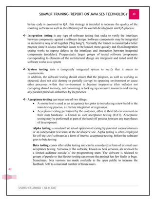SUMMER TRAINING REPORT ON JAVA SE6 TECHNOLOGY 40
SHAMSHER AHMED | UE113087
40
before code is promoted to QA; this strategy is intended to increase the quality of the
resulting software as well as the efficiency of the overall development and QA process.
 Integration testing is any type of software testing that seeks to verify the interfaces
between components against a software design. Software components may be integrated
in an iterative way or all together ("big bang"). Normally the former is considered a better
practice since it allows interface issues to be located more quickly and fixed.Integration
testing works to expose defects in the interfaces and interaction between integrated
components (modules). Progressively larger groups of tested software components
corresponding to elements of the architectural design are integrated and tested until the
software works as a system
 System testing tests a completely integrated system to verify that it meets its
requirements.
In addition, the software testing should ensure that the program, as well as working as
expected, does not also destroy or partially corrupt its operating environment or cause
other processes within that environment to become inoperative (this includes not
corrupting shared memory, not consuming or locking up excessive resources and leaving
any parallel processes unharmed by its presence
 Acceptance testing can mean one of two things:
 A smoke test is used as an acceptance test prior to introducing a new build to the
main testing process, i.e. before integration or regression.
 Acceptance testing performed by the customer, often in their lab environment on
their own hardware, is known as user acceptance testing (UAT). Acceptance
testing may be performed as part of the hand-off process between any two phases
of development
Alpha testing is simulated or actual operational testing by potential users/customers
or an independent test team at the developers' site. Alpha testing is often employed
for off-the-shelf software as a form of internal acceptance testing, before the software
goes to beta testing
Beta testing comes after alpha testing and can be considered a form of external user
acceptance testing. Versions of the software, known as beta versions, are released to
a limited audience outside of the programming team. The software is released to
groups of people so that further testing can ensure the product has few faults or bugs.
Sometimes, beta versions are made available to the open public to increase the
feedback field to a maximal number of future users
 