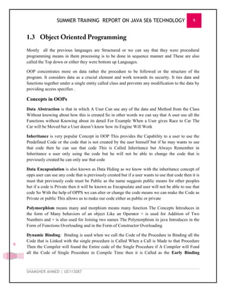 SUMMER TRAINING REPORT ON JAVA SE6 TECHNOLOGY 9
SHAMSHER AHMED | UE113087
9
1.3
Mostly all the previous languages are Structured or we can say that they were procedural
programming means in them processing is to be done in sequence manner and These are also
called the Top down or either they were bottom up Languages.
OOP concentrates more on data rather the procedure to be followed or the structure of the
program. It considers data as a crucial element and work towards its security. It ties data and
functions together under a single entity called class and prevents any modification to the data by
providing access specifies .
Concepts in OOPs
Data Abstraction is that in which A User Can use any of the data and Method from the Class
Without knowing about how this is created So in other words we can say that A user use all the
Functions without Knowing about its detail For Example When a User gives Race to Car The
Car will be Moved but a User doesn‘t know how its Engine Will Work
Inheritance is very popular Concept in OOP This provides the Capability to a user to use the
Predefined Code or the code that is not created by the user himself but if he may wants to use
that code then he can use that code This is Called Inheritance but Always Remember in
Inheritance a user only using the code but he will not be able to change the code that is
previously created he can only use that code
Data Encapsulation is also known as Data Hiding as we know with the inheritance concept of
opps user can use any code that is previously created but if a user wants to use that code then it is
must that previously code must be Public as the name suggests public means for other peoples
but if a code is Private then it will be known as Encapsulate and user will not be able to use that
code So With the help of OPPS we can alter or change the code means we can make the Code as
Private or public This allows us to make our code either as public or private
Polymorphism means many and morphism means many function The Concepts Introduces in
the form of Many behaviors of an object Like an Operator + is used for Addition of Two
Numbers and + is also used for Joining two names The Polymorphism in java Introduces in the
Form of Functions Overloading and in the Form of Constructor Overloading
Dynamic Binding: Binding is used when we call the Code of the Procedure in Binding all the
Code that is Linked with the single procedure is Called When a Call is Made to that Procedure
Then the Compiler will found the Entire code of the Single Procedure if A Compiler will Fond
all the Code of Single Procedure in Compile Time then it is Called as the Early Binding
 