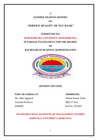 1
A
SUMMER TRAINING REPORT
ON
“SERVICE QUALITY OF NCC BANK”
SUBMITTED TO:
KURUKSHETRA UNIVERSITY, KURUKSHETRA
IN PARTIAL FULFILLMENT FOR THE DEGREE
OF
BACHELOR OF BUSINESS ADMINISTRATION
(SESSION 2015-2018)
Under the Guidance of: Submitted By:
Ms. Abha Aggarwal Munna Kumar Yadav
Assistant Professor BBA 5th Sem.
SDDIMS Roll No. 5873603
SWAMI DEVI DYAL INSTITUTE OF MANAGEMENT STUDIES
BARWALA, PANCHKULA (HARYANA)
 