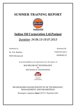 SUMMER TRAINING REPORT
Indian Oil Corporation Ltd,Panipat
Duration: 24.06.13-19.07.2013
Submitted By:
Vishal Srivastava
10ESKME122
In partial fulfilment of requirements for the degree of
BACHELOR OF TECHNOLOGY
IN
MECHANICAL ENGINEERING
SWAMI KESHVANAND INSTITUTE OF TECHNOLOGY,
MANAGEMENT AND GRAMOTHAN
Ramnagaria, Jagatpura Jaipur-302 017, Rajasthan India
Submitted to:
Dr. N.K. Banthiya
HOD (Mechanical)
 