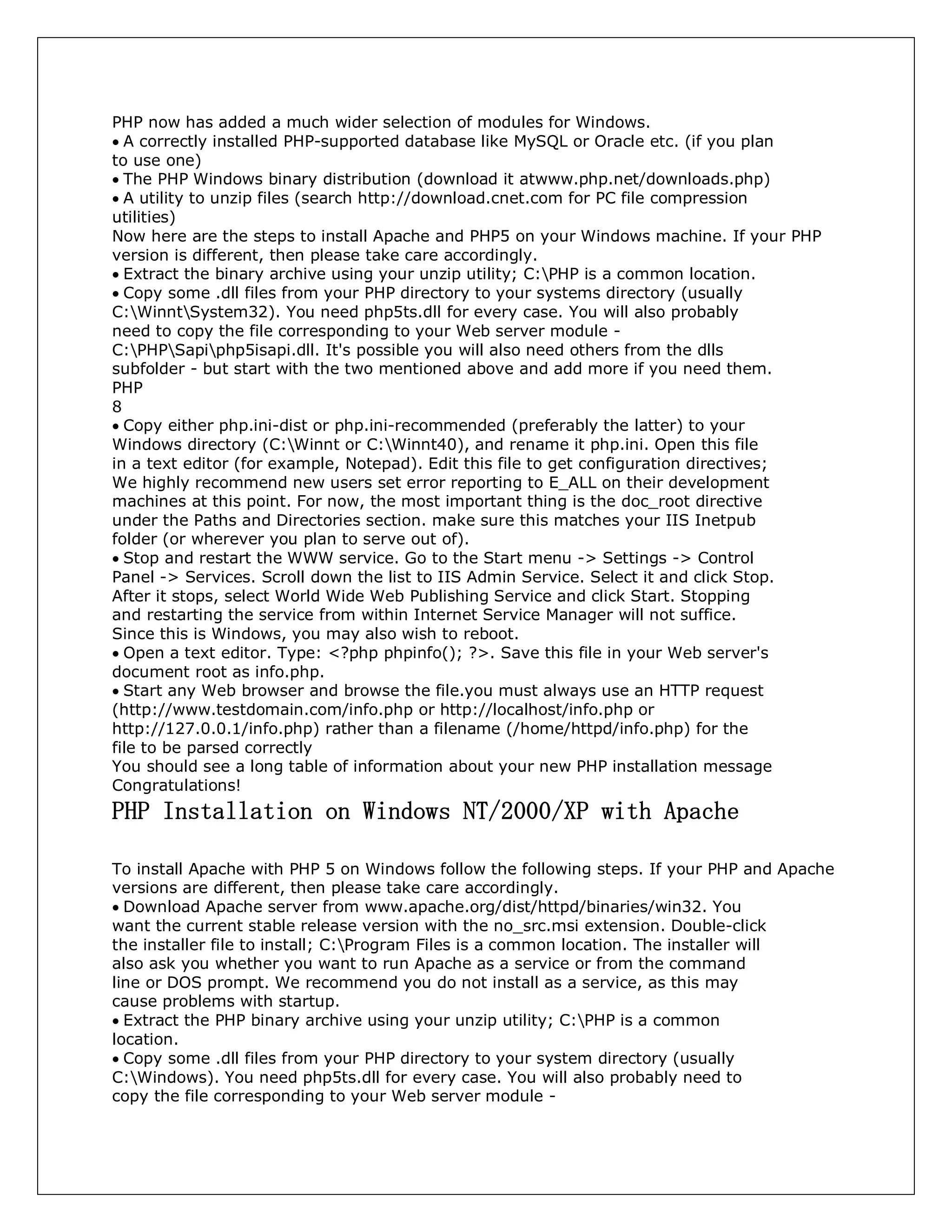 PHP now has added a much wider selection of modules for Windows.
A correctly installed PHP-supported database like MySQL or Oracle etc. (if you plan
to use one)
The PHP Windows binary distribution (download it atwww.php.net/downloads.php)
A utility to unzip files (search http://download.cnet.com for PC file compression
utilities)
Now here are the steps to install Apache and PHP5 on your Windows machine. If your PHP
version is different, then please take care accordingly.
Extract the binary archive using your unzip utility; C:PHP is a common location.
Copy some .dll files from your PHP directory to your systems directory (usually
C:WinntSystem32). You need php5ts.dll for every case. You will also probably
need to copy the file corresponding to your Web server module -
C:PHPSapiphp5isapi.dll. It's possible you will also need others from the dlls
subfolder - but start with the two mentioned above and add more if you need them.
PHP
8
Copy either php.ini-dist or php.ini-recommended (preferably the latter) to your
Windows directory (C:Winnt or C:Winnt40), and rename it php.ini. Open this file
in a text editor (for example, Notepad). Edit this file to get configuration directives;
We highly recommend new users set error reporting to E_ALL on their development
machines at this point. For now, the most important thing is the doc_root directive
under the Paths and Directories section. make sure this matches your IIS Inetpub
folder (or wherever you plan to serve out of).
Stop and restart the WWW service. Go to the Start menu -> Settings -> Control
Panel -> Services. Scroll down the list to IIS Admin Service. Select it and click Stop.
After it stops, select World Wide Web Publishing Service and click Start. Stopping
and restarting the service from within Internet Service Manager will not suffice.
Since this is Windows, you may also wish to reboot.
Open a text editor. Type: <?php phpinfo(); ?>. Save this file in your Web server's
document root as info.php.
Start any Web browser and browse the file.you must always use an HTTP request
(http://www.testdomain.com/info.php or http://localhost/info.php or
http://127.0.0.1/info.php) rather than a filename (/home/httpd/info.php) for the
file to be parsed correctly
You should see a long table of information about your new PHP installation message
Congratulations!
PHP Installation on Windows NT/2000/XP with Apache
To install Apache with PHP 5 on Windows follow the following steps. If your PHP and Apache
versions are different, then please take care accordingly.
Download Apache server from www.apache.org/dist/httpd/binaries/win32. You
want the current stable release version with the no_src.msi extension. Double-click
the installer file to install; C:Program Files is a common location. The installer will
also ask you whether you want to run Apache as a service or from the command
line or DOS prompt. We recommend you do not install as a service, as this may
cause problems with startup.
Extract the PHP binary archive using your unzip utility; C:PHP is a common
location.
Copy some .dll files from your PHP directory to your system directory (usually
C:Windows). You need php5ts.dll for every case. You will also probably need to
copy the file corresponding to your Web server module -
 