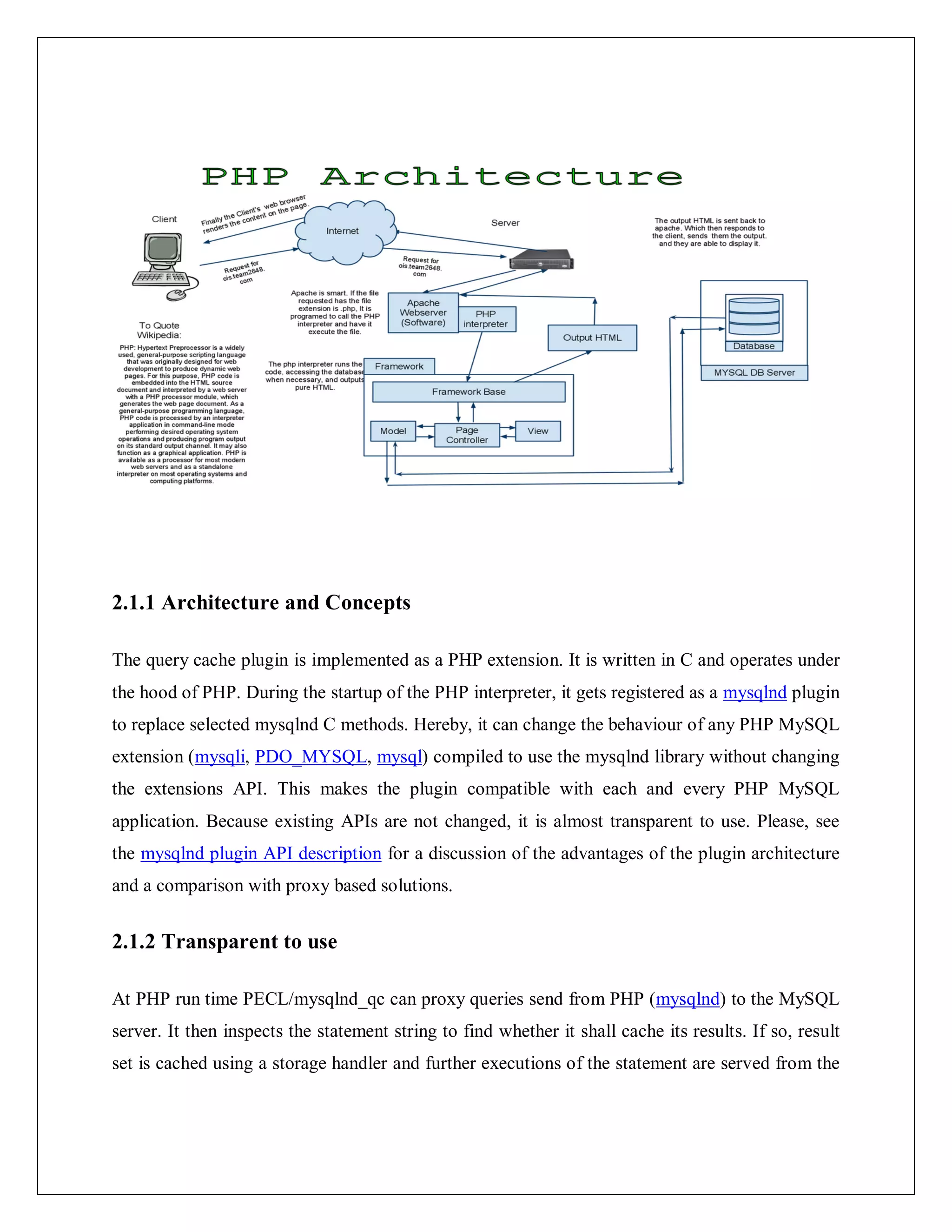 2.1.1 Architecture and Concepts
The query cache plugin is implemented as a PHP extension. It is written in C and operates under
the hood of PHP. During the startup of the PHP interpreter, it gets registered as a mysqlnd plugin
to replace selected mysqlnd C methods. Hereby, it can change the behaviour of any PHP MySQL
extension (mysqli, PDO_MYSQL, mysql) compiled to use the mysqlnd library without changing
the extensions API. This makes the plugin compatible with each and every PHP MySQL
application. Because existing APIs are not changed, it is almost transparent to use. Please, see
the mysqlnd plugin API description for a discussion of the advantages of the plugin architecture
and a comparison with proxy based solutions.
2.1.2 Transparent to use
At PHP run time PECL/mysqlnd_qc can proxy queries send from PHP (mysqlnd) to the MySQL
server. It then inspects the statement string to find whether it shall cache its results. If so, result
set is cached using a storage handler and further executions of the statement are served from the
 