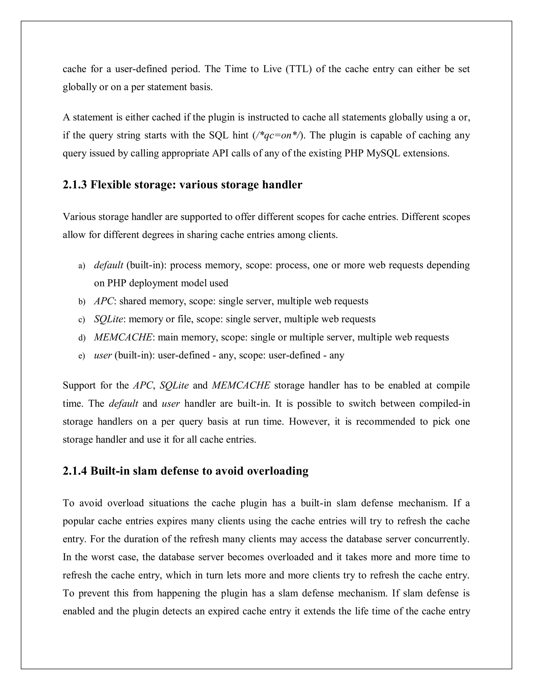cache for a user-defined period. The Time to Live (TTL) of the cache entry can either be set
globally or on a per statement basis.
A statement is either cached if the plugin is instructed to cache all statements globally using a or,
if the query string starts with the SQL hint (/*qc=on*/). The plugin is capable of caching any
query issued by calling appropriate API calls of any of the existing PHP MySQL extensions.
2.1.3 Flexible storage: various storage handler
Various storage handler are supported to offer different scopes for cache entries. Different scopes
allow for different degrees in sharing cache entries among clients.
a) default (built-in): process memory, scope: process, one or more web requests depending
on PHP deployment model used
b) APC: shared memory, scope: single server, multiple web requests
c) SQLite: memory or file, scope: single server, multiple web requests
d) MEMCACHE: main memory, scope: single or multiple server, multiple web requests
e) user (built-in): user-defined - any, scope: user-defined - any
Support for the APC, SQLite and MEMCACHE storage handler has to be enabled at compile
time. The default and user handler are built-in. It is possible to switch between compiled-in
storage handlers on a per query basis at run time. However, it is recommended to pick one
storage handler and use it for all cache entries.
2.1.4 Built-in slam defense to avoid overloading
To avoid overload situations the cache plugin has a built-in slam defense mechanism. If a
popular cache entries expires many clients using the cache entries will try to refresh the cache
entry. For the duration of the refresh many clients may access the database server concurrently.
In the worst case, the database server becomes overloaded and it takes more and more time to
refresh the cache entry, which in turn lets more and more clients try to refresh the cache entry.
To prevent this from happening the plugin has a slam defense mechanism. If slam defense is
enabled and the plugin detects an expired cache entry it extends the life time of the cache entry
 