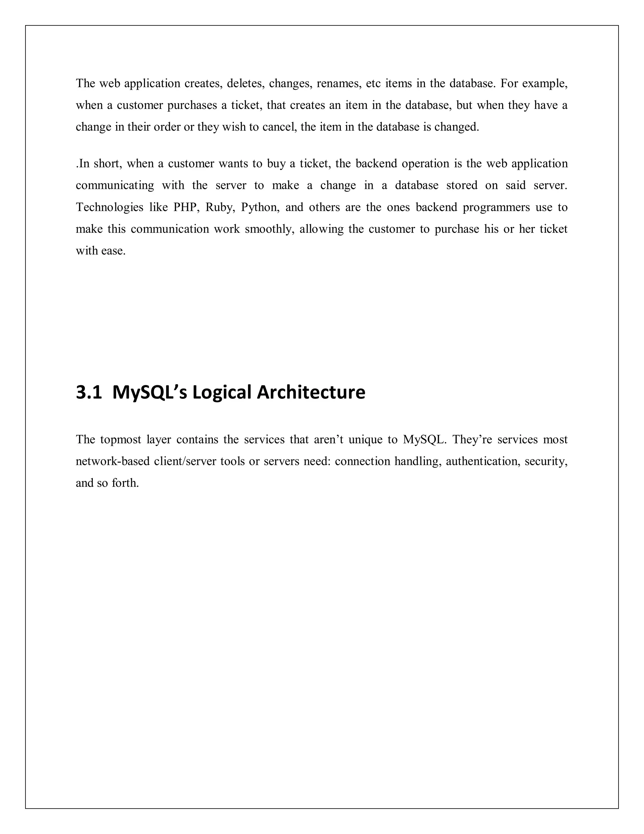 The web application creates, deletes, changes, renames, etc items in the database. For example,
when a customer purchases a ticket, that creates an item in the database, but when they have a
change in their order or they wish to cancel, the item in the database is changed.
.In short, when a customer wants to buy a ticket, the backend operation is the web application
communicating with the server to make a change in a database stored on said server.
Technologies like PHP, Ruby, Python, and others are the ones backend programmers use to
make this communication work smoothly, allowing the customer to purchase his or her ticket
with ease.
3.1 MySQL’s Logical Architecture
The topmost layer contains the services that aren’t unique to MySQL. They’re services most
network-based client/server tools or servers need: connection handling, authentication, security,
and so forth.
 