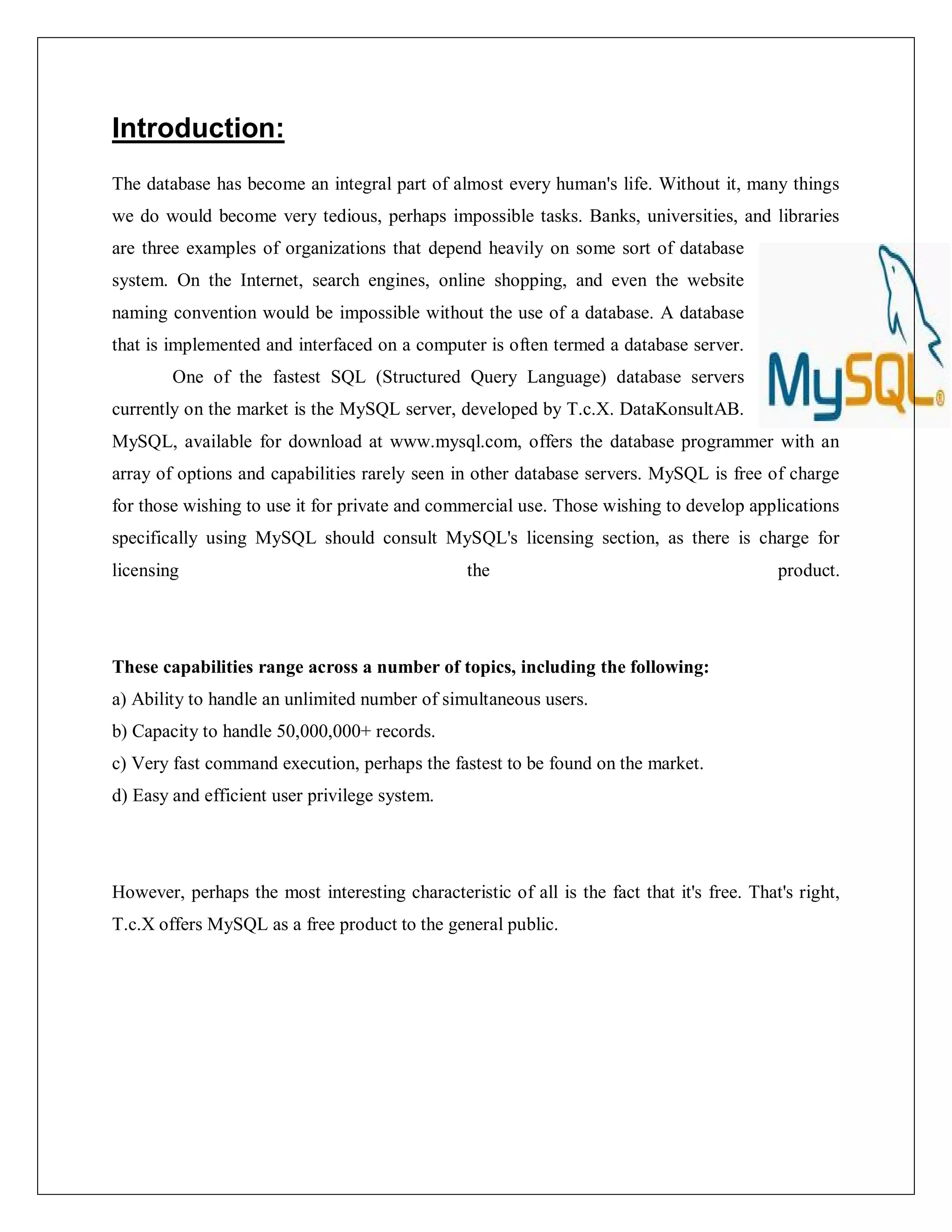 Introduction:
The database has become an integral part of almost every human's life. Without it, many things
we do would become very tedious, perhaps impossible tasks. Banks, universities, and libraries
are three examples of organizations that depend heavily on some sort of database
system. On the Internet, search engines, online shopping, and even the website
naming convention would be impossible without the use of a database. A database
that is implemented and interfaced on a computer is often termed a database server.
One of the fastest SQL (Structured Query Language) database servers
currently on the market is the MySQL server, developed by T.c.X. DataKonsultAB.
MySQL, available for download at www.mysql.com, offers the database programmer with an
array of options and capabilities rarely seen in other database servers. MySQL is free of charge
for those wishing to use it for private and commercial use. Those wishing to develop applications
specifically using MySQL should consult MySQL's licensing section, as there is charge for
licensing the product.
These capabilities range across a number of topics, including the following:
a) Ability to handle an unlimited number of simultaneous users.
b) Capacity to handle 50,000,000+ records.
c) Very fast command execution, perhaps the fastest to be found on the market.
d) Easy and efficient user privilege system.
However, perhaps the most interesting characteristic of all is the fact that it's free. That's right,
T.c.X offers MySQL as a free product to the general public.
 