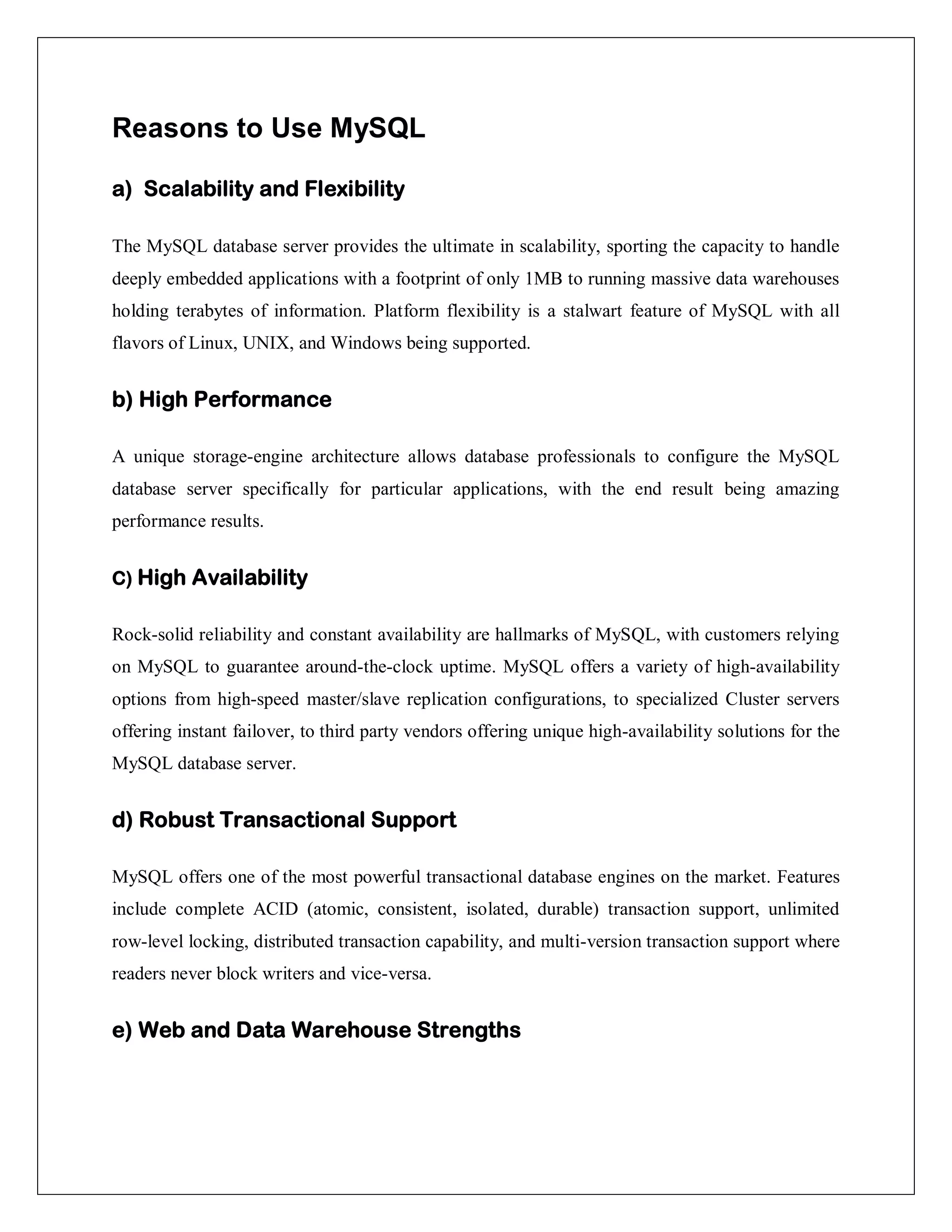 Reasons to Use MySQL
a) Scalability and Flexibility
The MySQL database server provides the ultimate in scalability, sporting the capacity to handle
deeply embedded applications with a footprint of only 1MB to running massive data warehouses
holding terabytes of information. Platform flexibility is a stalwart feature of MySQL with all
flavors of Linux, UNIX, and Windows being supported.
b) High Performance
A unique storage-engine architecture allows database professionals to configure the MySQL
database server specifically for particular applications, with the end result being amazing
performance results.
C) High Availability
Rock-solid reliability and constant availability are hallmarks of MySQL, with customers relying
on MySQL to guarantee around-the-clock uptime. MySQL offers a variety of high-availability
options from high-speed master/slave replication configurations, to specialized Cluster servers
offering instant failover, to third party vendors offering unique high-availability solutions for the
MySQL database server.
d) Robust Transactional Support
MySQL offers one of the most powerful transactional database engines on the market. Features
include complete ACID (atomic, consistent, isolated, durable) transaction support, unlimited
row-level locking, distributed transaction capability, and multi-version transaction support where
readers never block writers and vice-versa.
e) Web and Data Warehouse Strengths
 