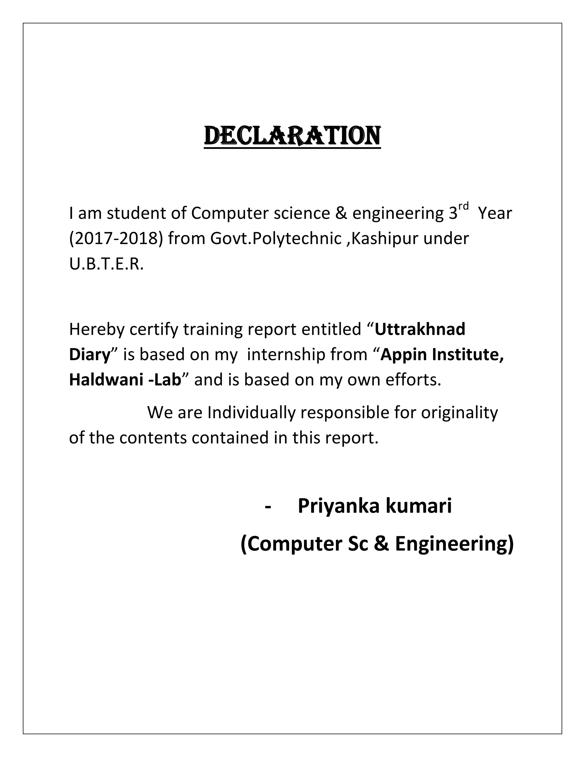 DECLARATION
I am student of Computer science & engineering 3rd
Year
(2017-2018) from Govt.Polytechnic ,Kashipur under
U.B.T.E.R.
Hereby certify training report entitled “Uttrakhnad
Diary” is based on my internship from “Appin Institute,
Haldwani -Lab” and is based on my own efforts.
We are Individually responsible for originality
of the contents contained in this report.
- Priyanka kumari
(Computer Sc & Engineering)
 