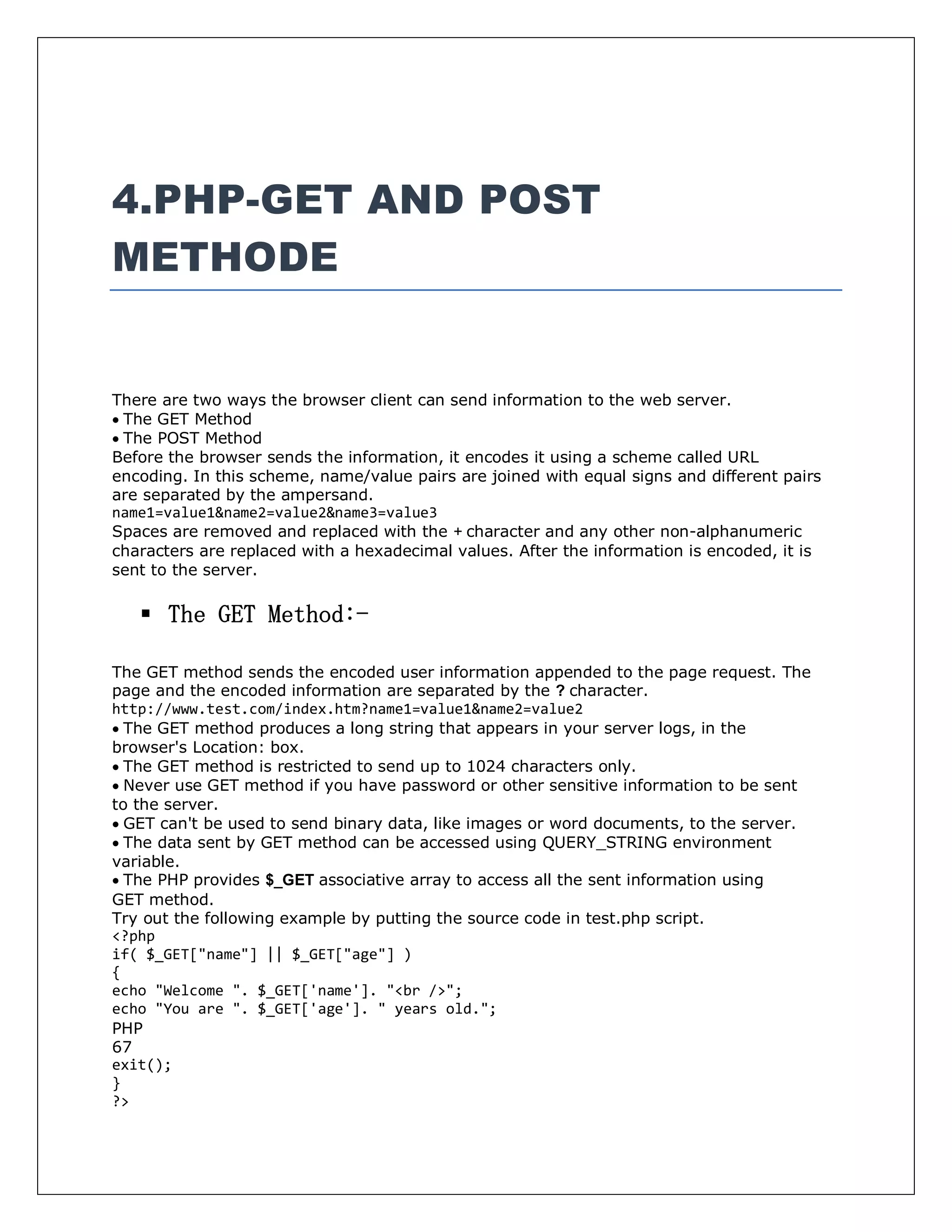 4.PHP-GET AND POST
METHODE
There are two ways the browser client can send information to the web server.
The GET Method
The POST Method
Before the browser sends the information, it encodes it using a scheme called URL
encoding. In this scheme, name/value pairs are joined with equal signs and different pairs
are separated by the ampersand.
name1=value1&name2=value2&name3=value3
Spaces are removed and replaced with the + character and any other non-alphanumeric
characters are replaced with a hexadecimal values. After the information is encoded, it is
sent to the server.
 The GET Method:-
The GET method sends the encoded user information appended to the page request. The
page and the encoded information are separated by the ? character.
http://www.test.com/index.htm?name1=value1&name2=value2
The GET method produces a long string that appears in your server logs, in the
browser's Location: box.
The GET method is restricted to send up to 1024 characters only.
Never use GET method if you have password or other sensitive information to be sent
to the server.
GET can't be used to send binary data, like images or word documents, to the server.
The data sent by GET method can be accessed using QUERY_STRING environment
variable.
The PHP provides $_GET associative array to access all the sent information using
GET method.
Try out the following example by putting the source code in test.php script.
<?php
if( $_GET["name"] || $_GET["age"] )
{
echo "Welcome ". $_GET['name']. "<br />";
echo "You are ". $_GET['age']. " years old.";
PHP
67
exit();
}
?>
 