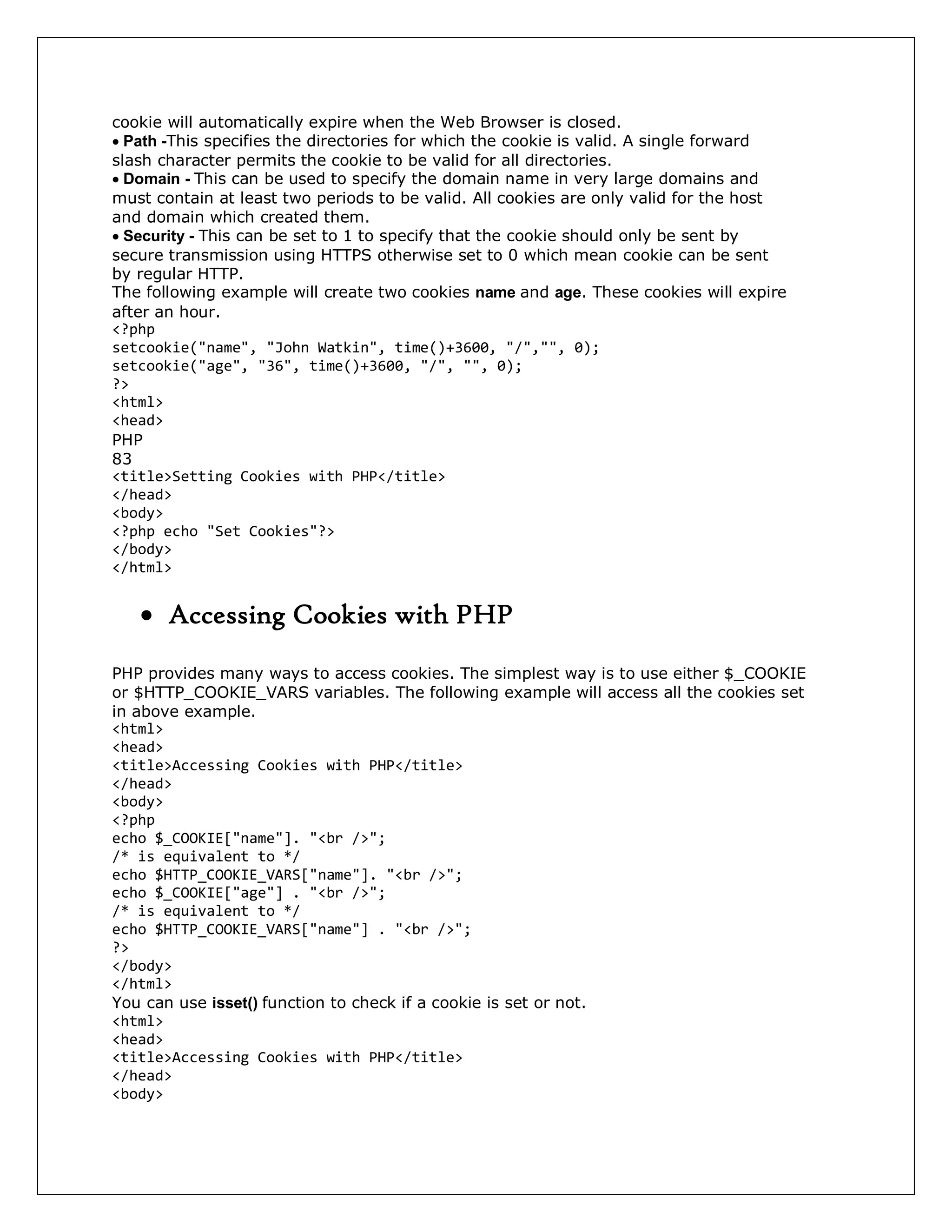 cookie will automatically expire when the Web Browser is closed.
Path -This specifies the directories for which the cookie is valid. A single forward
slash character permits the cookie to be valid for all directories.
Domain - This can be used to specify the domain name in very large domains and
must contain at least two periods to be valid. All cookies are only valid for the host
and domain which created them.
Security - This can be set to 1 to specify that the cookie should only be sent by
secure transmission using HTTPS otherwise set to 0 which mean cookie can be sent
by regular HTTP.
The following example will create two cookies name and age. These cookies will expire
after an hour.
<?php
setcookie("name", "John Watkin", time()+3600, "/","", 0);
setcookie("age", "36", time()+3600, "/", "", 0);
?>
<html>
<head>
PHP
83
<title>Setting Cookies with PHP</title>
</head>
<body>
<?php echo "Set Cookies"?>
</body>
</html>
 Accessing Cookies with PHP
PHP provides many ways to access cookies. The simplest way is to use either $_COOKIE
or $HTTP_COOKIE_VARS variables. The following example will access all the cookies set
in above example.
<html>
<head>
<title>Accessing Cookies with PHP</title>
</head>
<body>
<?php
echo $_COOKIE["name"]. "<br />";
/* is equivalent to */
echo $HTTP_COOKIE_VARS["name"]. "<br />";
echo $_COOKIE["age"] . "<br />";
/* is equivalent to */
echo $HTTP_COOKIE_VARS["name"] . "<br />";
?>
</body>
</html>
You can use isset() function to check if a cookie is set or not.
<html>
<head>
<title>Accessing Cookies with PHP</title>
</head>
<body>
 