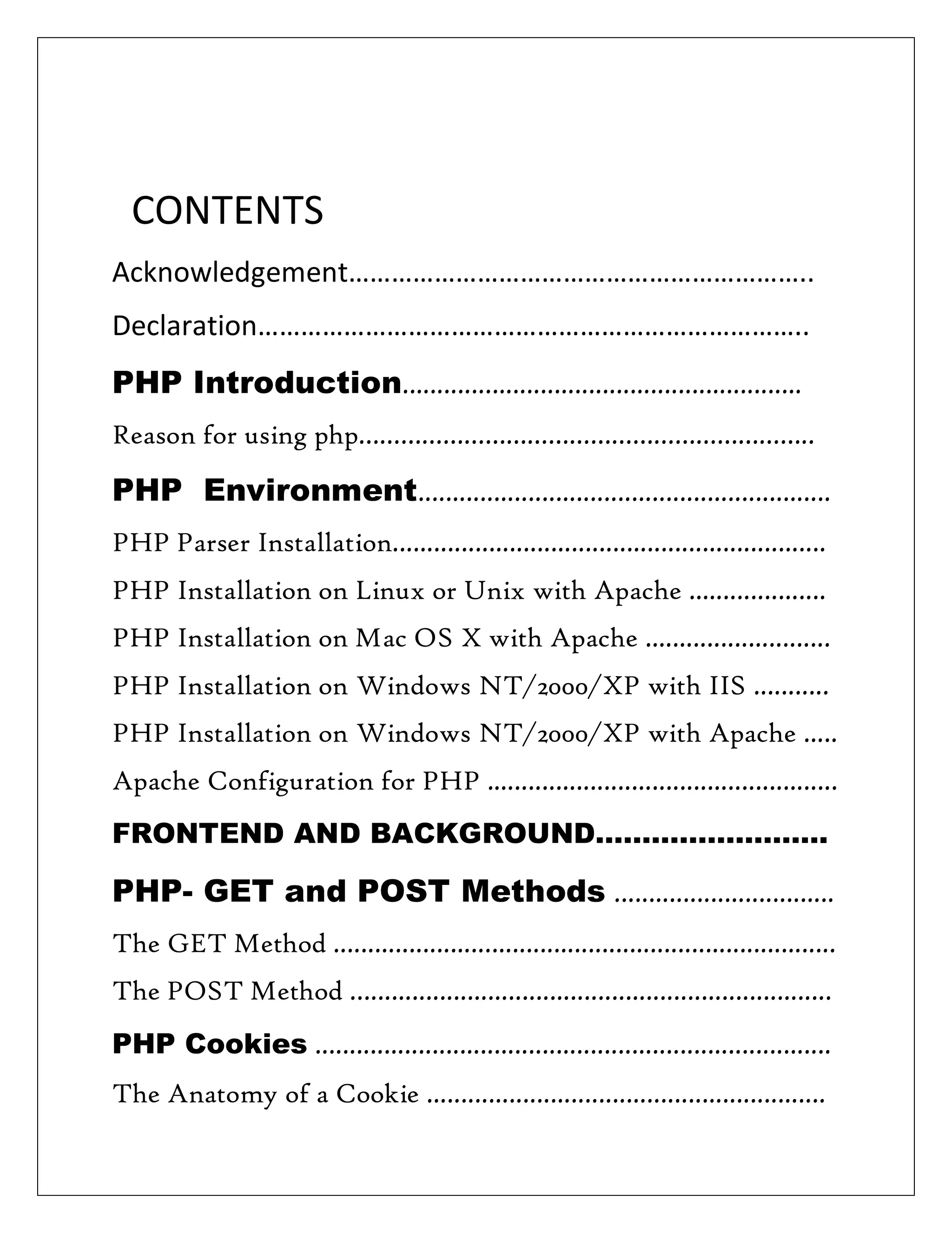 CONTENTS
Acknowledgement………………………………………………………..
Declaration…………………………………………………………………..
PHP Introduction..........................................................
Reason for using php………………………………………………………..
PHP Environment............................................................
PHP Parser Installation...............................................................
PHP Installation on Linux or Unix with Apache ....................
PHP Installation on Mac OS X with Apache ...........................
PHP Installation on Windows NT/2000/XP with IIS ...........
PHP Installation on Windows NT/2000/XP with Apache .....
Apache Configuration for PHP ...................................................
FRONTEND AND BACKGROUND…………………….
PHP- GET and POST Methods ................................
The GET Method .........................................................................
The POST Method …...................................................................
PHP Cookies ...........................................................................
The Anatomy of a Cookie ..........................................................
 