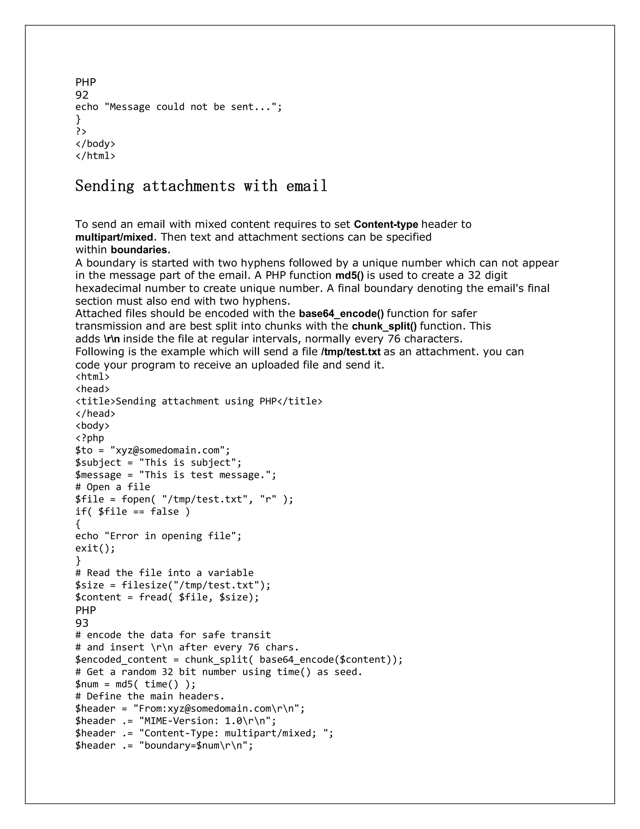 PHP
92
echo "Message could not be sent...";
}
?>
</body>
</html>
Sending attachments with email
To send an email with mixed content requires to set Content-type header to
multipart/mixed. Then text and attachment sections can be specified
within boundaries.
A boundary is started with two hyphens followed by a unique number which can not appear
in the message part of the email. A PHP function md5() is used to create a 32 digit
hexadecimal number to create unique number. A final boundary denoting the email's final
section must also end with two hyphens.
Attached files should be encoded with the base64_encode() function for safer
transmission and are best split into chunks with the chunk_split() function. This
adds rn inside the file at regular intervals, normally every 76 characters.
Following is the example which will send a file /tmp/test.txt as an attachment. you can
code your program to receive an uploaded file and send it.
<html>
<head>
<title>Sending attachment using PHP</title>
</head>
<body>
<?php
$to = "xyz@somedomain.com";
$subject = "This is subject";
$message = "This is test message.";
# Open a file
$file = fopen( "/tmp/test.txt", "r" );
if( $file == false )
{
echo "Error in opening file";
exit();
}
# Read the file into a variable
$size = filesize("/tmp/test.txt");
$content = fread( $file, $size);
PHP
93
# encode the data for safe transit
# and insert rn after every 76 chars.
$encoded_content = chunk_split( base64_encode($content));
# Get a random 32 bit number using time() as seed.
$num = md5( time() );
# Define the main headers.
$header = "From:xyz@somedomain.comrn";
$header .= "MIME-Version: 1.0rn";
$header .= "Content-Type: multipart/mixed; ";
$header .= "boundary=$numrn";
 