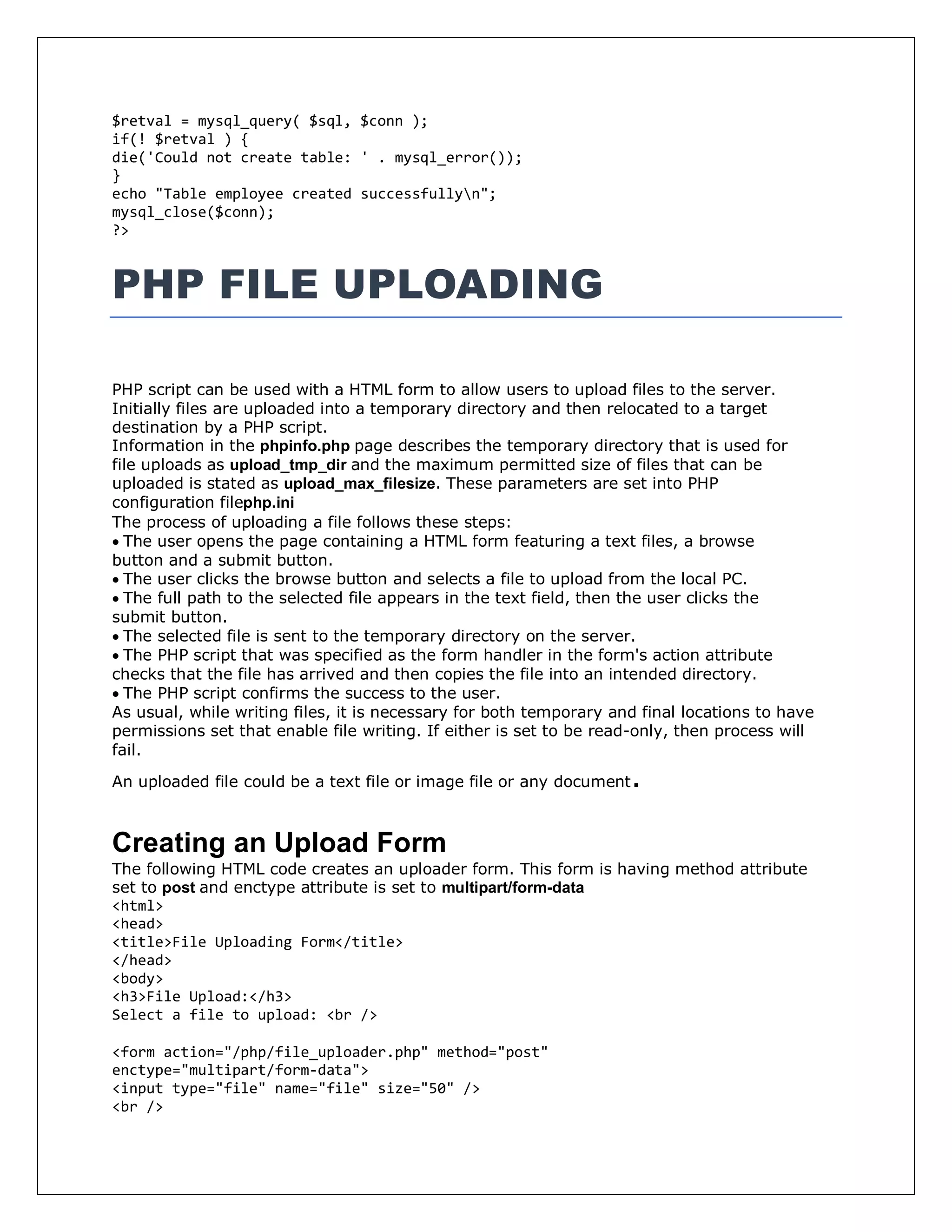 $retval = mysql_query( $sql, $conn );
if(! $retval ) {
die('Could not create table: ' . mysql_error());
}
echo "Table employee created successfullyn";
mysql_close($conn);
?>
PHP FILE UPLOADING
PHP script can be used with a HTML form to allow users to upload files to the server.
Initially files are uploaded into a temporary directory and then relocated to a target
destination by a PHP script.
Information in the phpinfo.php page describes the temporary directory that is used for
file uploads as upload_tmp_dir and the maximum permitted size of files that can be
uploaded is stated as upload_max_filesize. These parameters are set into PHP
configuration filephp.ini
The process of uploading a file follows these steps:
The user opens the page containing a HTML form featuring a text files, a browse
button and a submit button.
The user clicks the browse button and selects a file to upload from the local PC.
The full path to the selected file appears in the text field, then the user clicks the
submit button.
The selected file is sent to the temporary directory on the server.
The PHP script that was specified as the form handler in the form's action attribute
checks that the file has arrived and then copies the file into an intended directory.
The PHP script confirms the success to the user.
As usual, while writing files, it is necessary for both temporary and final locations to have
permissions set that enable file writing. If either is set to be read-only, then process will
fail.
An uploaded file could be a text file or image file or any document.
Creating an Upload Form
The following HTML code creates an uploader form. This form is having method attribute
set to post and enctype attribute is set to multipart/form-data
<html>
<head>
<title>File Uploading Form</title>
</head>
<body>
<h3>File Upload:</h3>
Select a file to upload: <br />
<form action="/php/file_uploader.php" method="post"
enctype="multipart/form-data">
<input type="file" name="file" size="50" />
<br />
 