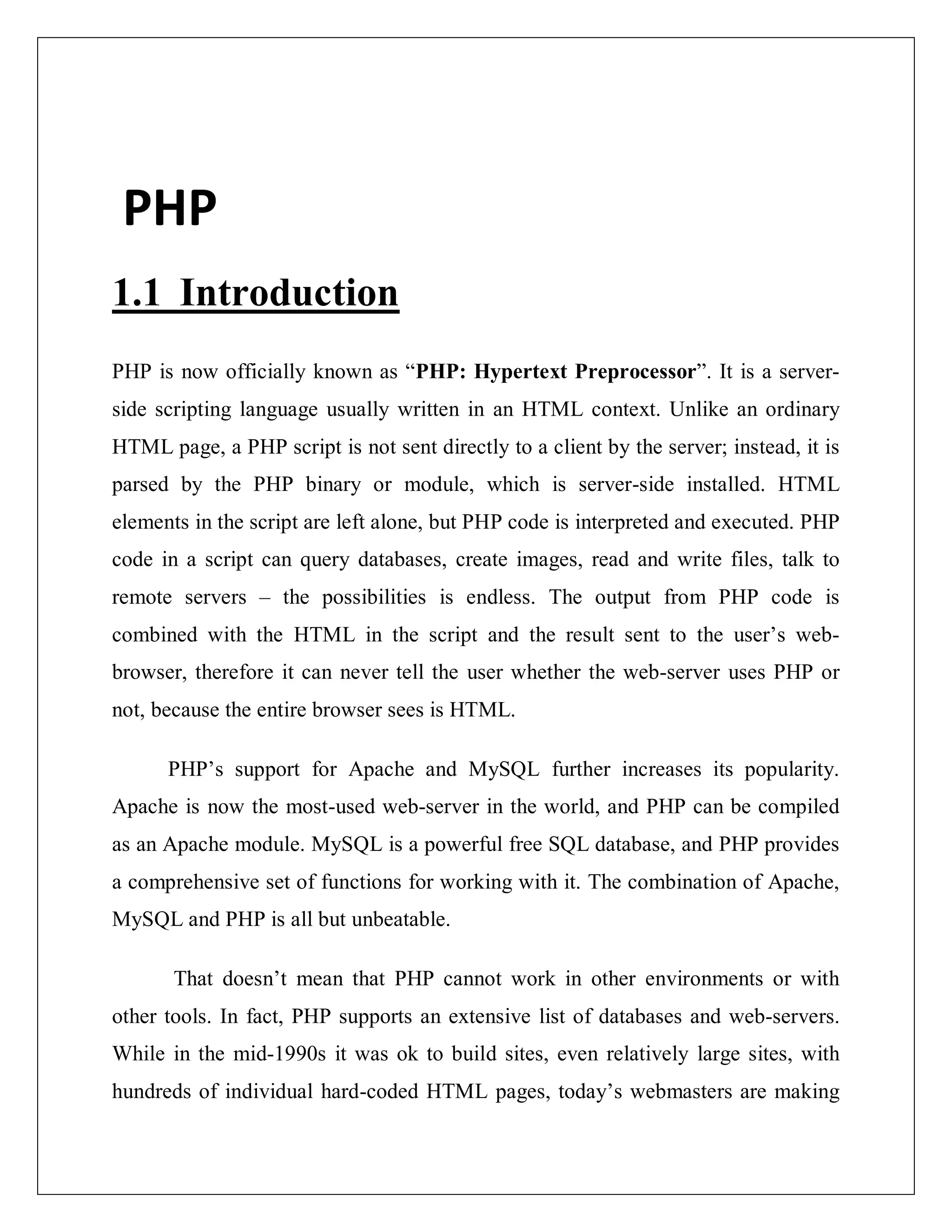 PHP
1.1 Introduction
PHP is now officially known as “PHP: Hypertext Preprocessor”. It is a server-
side scripting language usually written in an HTML context. Unlike an ordinary
HTML page, a PHP script is not sent directly to a client by the server; instead, it is
parsed by the PHP binary or module, which is server-side installed. HTML
elements in the script are left alone, but PHP code is interpreted and executed. PHP
code in a script can query databases, create images, read and write files, talk to
remote servers – the possibilities is endless. The output from PHP code is
combined with the HTML in the script and the result sent to the user’s web-
browser, therefore it can never tell the user whether the web-server uses PHP or
not, because the entire browser sees is HTML.
PHP’s support for Apache and MySQL further increases its popularity.
Apache is now the most-used web-server in the world, and PHP can be compiled
as an Apache module. MySQL is a powerful free SQL database, and PHP provides
a comprehensive set of functions for working with it. The combination of Apache,
MySQL and PHP is all but unbeatable.
That doesn’t mean that PHP cannot work in other environments or with
other tools. In fact, PHP supports an extensive list of databases and web-servers.
While in the mid-1990s it was ok to build sites, even relatively large sites, with
hundreds of individual hard-coded HTML pages, today’s webmasters are making
 