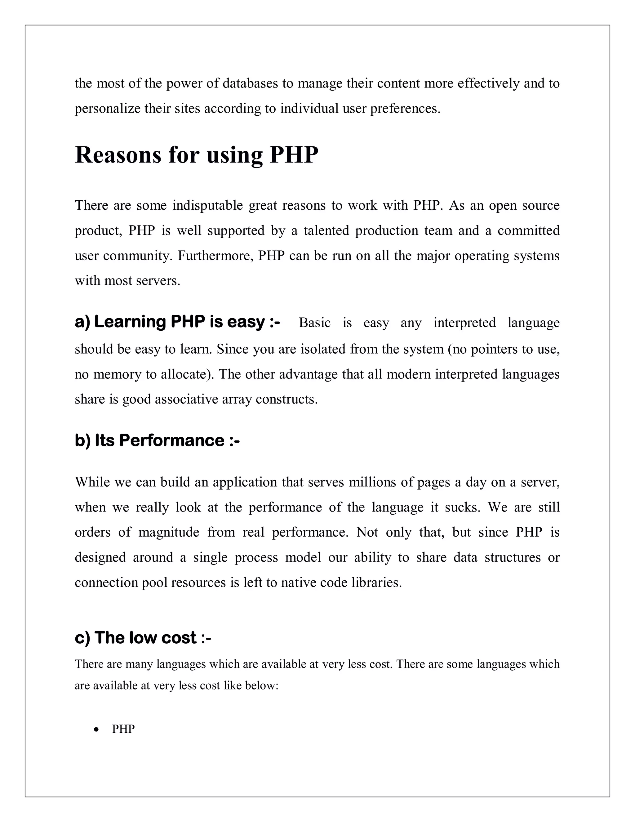 the most of the power of databases to manage their content more effectively and to
personalize their sites according to individual user preferences.
Reasons for using PHP
There are some indisputable great reasons to work with PHP. As an open source
product, PHP is well supported by a talented production team and a committed
user community. Furthermore, PHP can be run on all the major operating systems
with most servers.
a) Learning PHP is easy :- Basic is easy any interpreted language
should be easy to learn. Since you are isolated from the system (no pointers to use,
no memory to allocate). The other advantage that all modern interpreted languages
share is good associative array constructs.
b) Its Performance :-
While we can build an application that serves millions of pages a day on a server,
when we really look at the performance of the language it sucks. We are still
orders of magnitude from real performance. Not only that, but since PHP is
designed around a single process model our ability to share data structures or
connection pool resources is left to native code libraries.
c) The low cost :-
There are many languages which are available at very less cost. There are some languages which
are available at very less cost like below:
 PHP
 