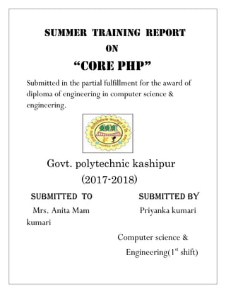 SUMMER TRAINING REPORT
ON
“CORE PHP”
Submitted in the partial fulfillment for the award of
diploma of engineering in computer science &
engineering.
Govt. polytechnic kashipur
(2017-2018)
SUBMITTED TO SUBMITTED BY
Mrs. Anita Mam Priyanka kumari
kumari
Computer science &
Engineering(1st
shift)
 