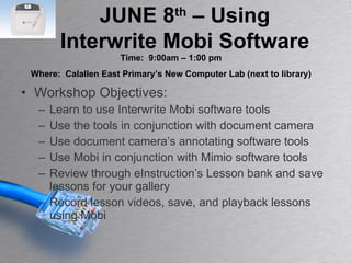 Workshop Objectives: Learn to use Interwrite Mobi software tools Use the tools in conjunction with document camera Use document camera’s annotating software tools Use Mobi in conjunction with Mimio software tools Review through eInstruction’s Lesson bank and save lessons for your gallery Record lesson videos, save, and playback lessons using Mobi JUNE 8 th  – Using Interwrite Mobi Software Time:  9:00am – 1:00 pm Where:  Calallen East Primary’s New Computer Lab (next to library) 