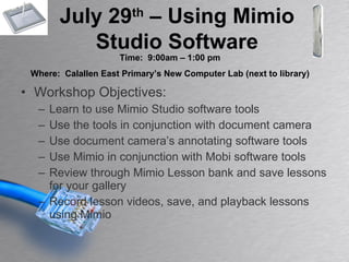 Workshop Objectives: Learn to use Mimio Studio software tools Use the tools in conjunction with document camera Use document camera’s annotating software tools Use Mimio in conjunction with Mobi software tools Review through Mimio Lesson bank and save lessons for your gallery Record lesson videos, save, and playback lessons using Mimio July 29 th  – Using Mimio Studio Software Time:  9:00am – 1:00 pm Where:  Calallen East Primary’s New Computer Lab (next to library) 