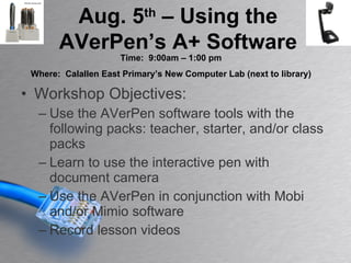 Workshop Objectives: Use the AVerPen software tools with the following packs: teacher, starter, and/or class packs Learn to use the interactive pen with document camera Use the AVerPen in conjunction with Mobi and/or Mimio software Record lesson videos  Aug. 5 th  – Using the AVerPen’s A+ Software Time:  9:00am – 1:00 pm Where:  Calallen East Primary’s New Computer Lab (next to library) 