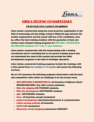 LIBRA TECHNO COMMERCIALS
               PROPOSAL FOR CAMPUS TRAININGS

Libra techno commercials being the most proactive organization in the
field of technology and the bridge acting in filling the gap between the
market requirements and the actual skill set of the candidates, here
by, offers the best training modules with the guarantee of best and
market need oriented training programs for DIPLOMA / BTECH/ MCA/
Msc/BSc/BCA students of 2nd and 3rd year students.

Libra techno commercials with the hands joining with a leading
recruitment and hr consulting firm as its parent working assure that
we understand the need of the market and provide the skills
development programs in the field of trainings/ education.

Libra techno commercial training programs include the trainings with
a time period from two months to 12 months and assure the following
services.

We at LTC announce the following programs listed below with the best
and competitive rates which we challenge to be the lowest rates.

     SEO SERVICES/ E-MARKETING for all branches of diploma/ btech/
     MCA/BCA/BSc/MSc/ Any other science graduate.
     Web site deigning CS/ IT/ECE/EC students.
     Web site development CS/IT/ECE/EC students
     pHp CS/IT/ECE/EC students
     linux all branches except mechanical
     project development electronics/electronics & communication
     online earning methods all branches
     AUTO CAD mechanical
     Electronic circuit designing electronics/ ECE/CS/IT
 