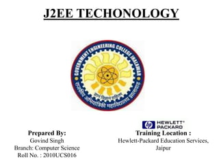 J2EE TECHONOLOGY
Prepared By:
Govind Singh
Branch: Computer Science
Roll No. : 2010UCS016
Training Location :
Hewlett-Packard Education Services,
Jaipur
 