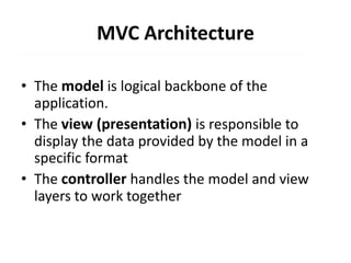 MVC Architecture
• The model is logical backbone of the
application.
• The view (presentation) is responsible to
display the data provided by the model in a
specific format
• The controller handles the model and view
layers to work together
 