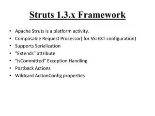 Struts 1.3.x Framework
• Apache Struts is a platform activity.
• Composable Request Processor( for SSLEXT configuration)
• Supports Serialization
• "Extends" attribute
• "isCommitted" Exception Handling
• Postback Actions
• Wildcard ActionConfig properties
 