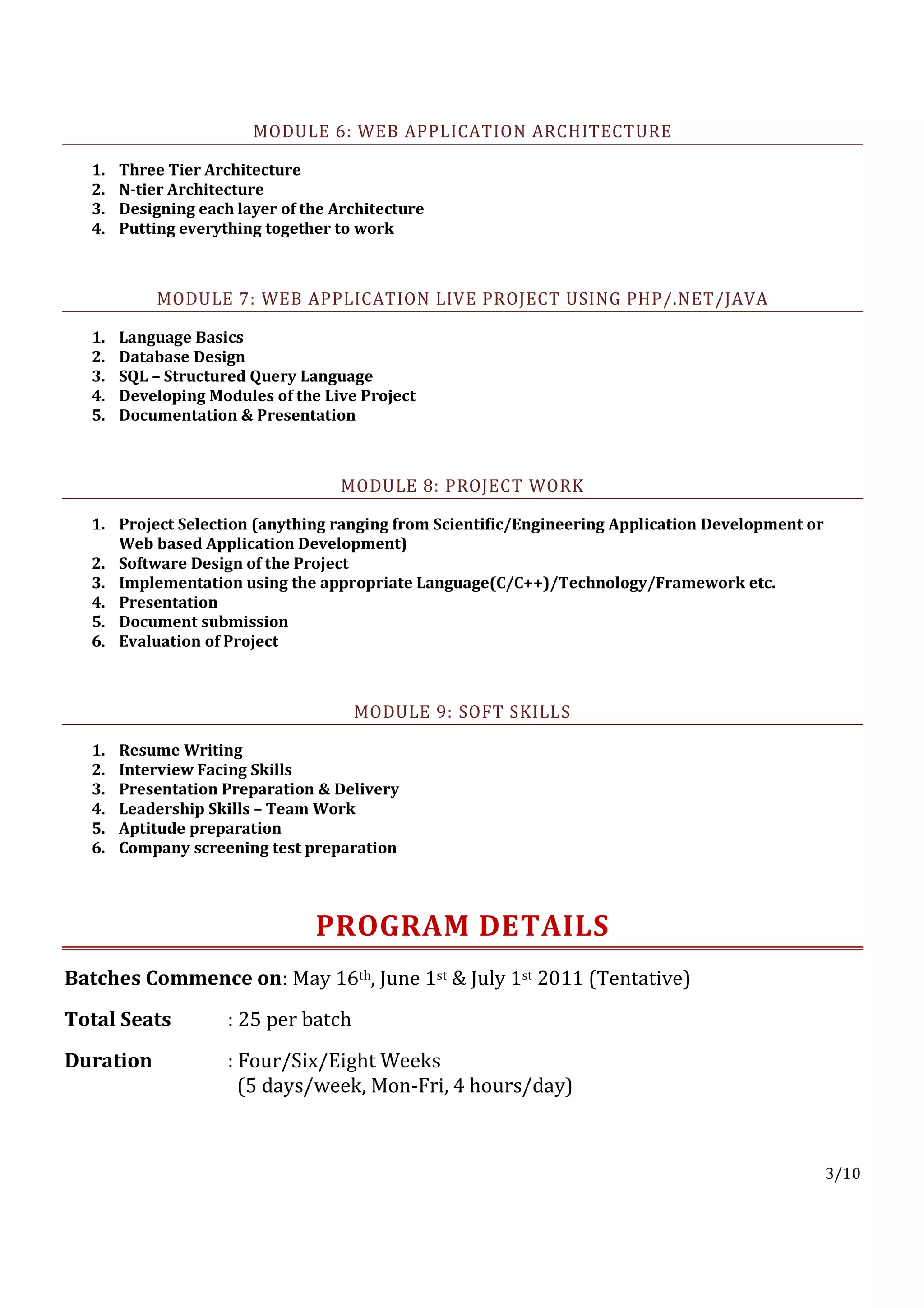 MODULE 6: WEB APPLICATION ARCHITECTURE

  1.   Three Tier Architecture
  2.   N-tier Architecture
  3.   Designing each layer of the Architecture
  4.   Putting everything together to work



           MODULE 7: WEB APPLICATION LIVE PROJECT USING PHP/.NET/JAVA

  1.   Language Basics
  2.   Database Design
  3.   SQL – Structured Query Language
  4.   Developing Modules of the Live Project
  5.   Documentation & Presentation



                                    MODULE 8: PROJECT WORK

  1. Project Selection (anything ranging from Scientific/Engineering Application Development or
     Web based Application Development)
  2. Software Design of the Project
  3. Implementation using the appropriate Language(C/C++)/Technology/Framework etc.
  4. Presentation
  5. Document submission
  6. Evaluation of Project



                                      MODULE 9: SOFT SKILLS

  1.   Resume Writing
  2.   Interview Facing Skills
  3.   Presentation Preparation & Delivery
  4.   Leadership Skills – Team Work
  5.   Aptitude preparation
  6.   Company screening test preparation



                                PROGRAM DETAILS
Batches Commence on: May 16th, June 1st & July 1st 2011 (Tentative)
Total Seats          : 25 per batch
Duration             : Four/Six/Eight Weeks
                       (5 days/week, Mon-Fri, 4 hours/day)



                                                                                                  3/10
 