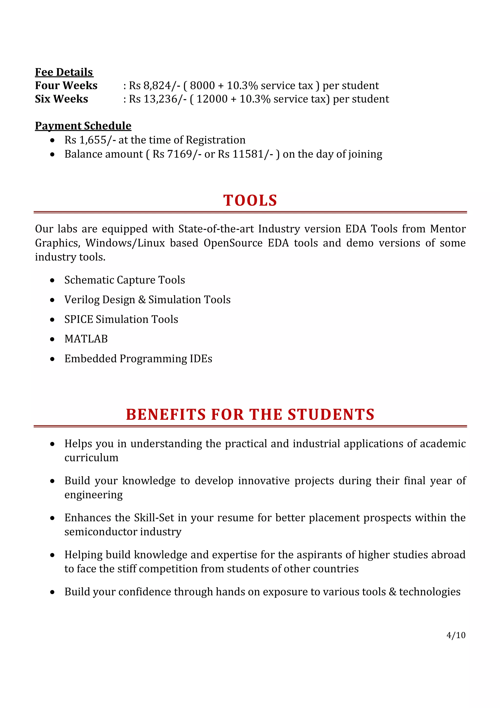 Fee Details
Four Weeks       : Rs 8,824/- ( 8000 + 10.3% service tax ) per student
Six Weeks        : Rs 13,236/- ( 12000 + 10.3% service tax) per student

Payment Schedule
  • Rs 1,655/- at the time of Registration
  • Balance amount ( Rs 7169/- or Rs 11581/- ) on the day of joining



                                     TOOLS
Our labs are equipped with State-of-the-art Industry version EDA Tools from Mentor
Graphics, Windows/Linux based OpenSource EDA tools and demo versions of some
industry tools.

  • Schematic Capture Tools
  • Verilog Design & Simulation Tools
  • SPICE Simulation Tools
  • MATLAB
  • Embedded Programming IDEs




                 BENEFITS FOR THE STUDENTS
  • Helps you in understanding the practical and industrial applications of academic
    curriculum

  • Build your knowledge to develop innovative projects during their final year of
    engineering

  • Enhances the Skill-Set in your resume for better placement prospects within the
    semiconductor industry

  • Helping build knowledge and expertise for the aspirants of higher studies abroad
    to face the stiff competition from students of other countries

  • Build your confidence through hands on exposure to various tools & technologies


                                                                                4/10
 