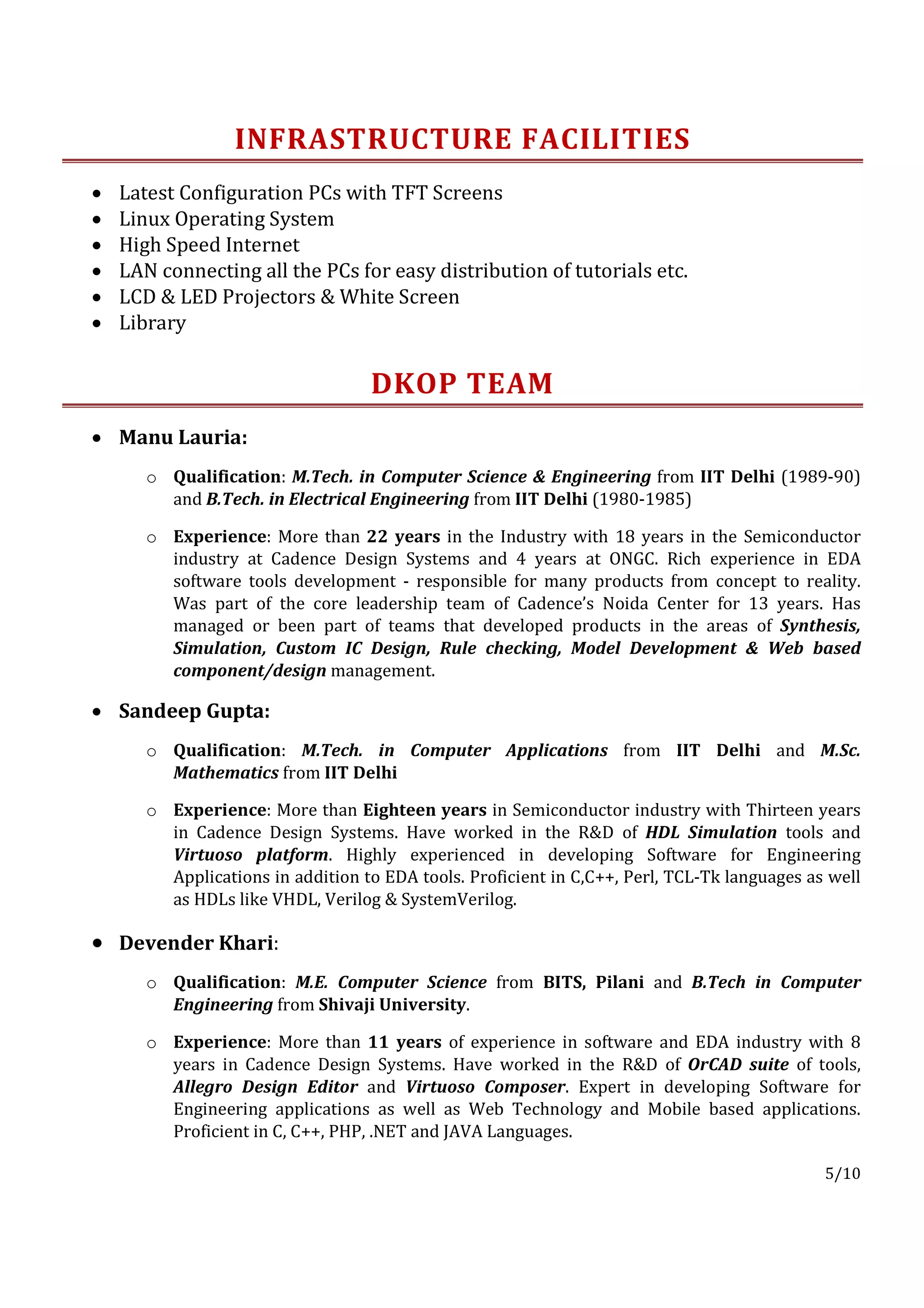 INFRASTRUCTURE FACILITIES
•   Latest Configuration PCs with TFT Screens
•   Linux Operating System
•   High Speed Internet
•   LAN connecting all the PCs for easy distribution of tutorials etc.
•   LCD & LED Projectors & White Screen
•   Library


                                   DKOP TEAM
• Manu Lauria:
       o Qualification: M.Tech. in Computer Science & Engineering from IIT Delhi (1989-90)
         and B.Tech. in Electrical Engineering from IIT Delhi (1980-1985)

       o Experience: More than 22 years in the Industry with 18 years in the Semiconductor
         industry at Cadence Design Systems and 4 years at ONGC. Rich experience in EDA
         software tools development - responsible for many products from concept to reality.
         Was part of the core leadership team of Cadence’s Noida Center for 13 years. Has
         managed or been part of teams that developed products in the areas of Synthesis,
         Simulation, Custom IC Design, Rule checking, Model Development & Web based
         component/design management.

• Sandeep Gupta:
       o Qualification: M.Tech. in Computer Applications from IIT Delhi and M.Sc.
         Mathematics from IIT Delhi

       o Experience: More than Eighteen years in Semiconductor industry with Thirteen years
         in Cadence Design Systems. Have worked in the R&D of HDL Simulation tools and
         Virtuoso platform. Highly experienced in developing Software for Engineering
         Applications in addition to EDA tools. Proficient in C,C++, Perl, TCL-Tk languages as well
         as HDLs like VHDL, Verilog & SystemVerilog.

• Devender Khari:
       o Qualification: M.E. Computer Science from BITS, Pilani and B.Tech in Computer
         Engineering from Shivaji University.

       o Experience: More than 11 years of experience in software and EDA industry with 8
         years in Cadence Design Systems. Have worked in the R&D of OrCAD suite of tools,
         Allegro Design Editor and Virtuoso Composer. Expert in developing Software for
         Engineering applications as well as Web Technology and Mobile based applications.
         Proficient in C, C++, PHP, .NET and JAVA Languages.

                                                                                              5/10
 