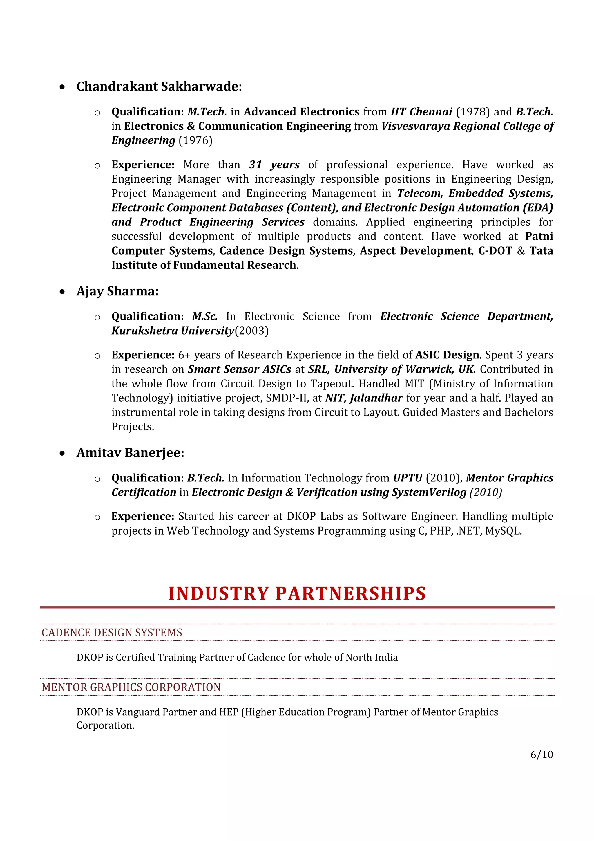 • Chandrakant Sakharwade:
        o Qualification: M.Tech. in Advanced Electronics from IIT Chennai (1978) and B.Tech.
          in Electronics & Communication Engineering from Visvesvaraya Regional College of
          Engineering (1976)

        o Experience: More than 31 years of professional experience. Have worked as
          Engineering Manager with increasingly responsible positions in Engineering Design,
          Project Management and Engineering Management in Telecom, Embedded Systems,
          Electronic Component Databases (Content), and Electronic Design Automation (EDA)
          and Product Engineering Services domains. Applied engineering principles for
          successful development of multiple products and content. Have worked at Patni
          Computer Systems, Cadence Design Systems, Aspect Development, C-DOT & Tata
          Institute of Fundamental Research.

  • Ajay Sharma:
        o Qualification: M.Sc. In Electronic Science from Electronic Science Department,
          Kurukshetra University(2003)

        o Experience: 6+ years of Research Experience in the field of ASIC Design. Spent 3 years
          in research on Smart Sensor ASICs at SRL, University of Warwick, UK. Contributed in
          the whole flow from Circuit Design to Tapeout. Handled MIT (Ministry of Information
          Technology) initiative project, SMDP-II, at NIT, Jalandhar for year and a half. Played an
          instrumental role in taking designs from Circuit to Layout. Guided Masters and Bachelors
          Projects.

  • Amitav Banerjee:
        o Qualification: B.Tech. In Information Technology from UPTU (2010), Mentor Graphics
          Certification in Electronic Design & Verification using SystemVerilog (2010)

        o Experience: Started his career at DKOP Labs as Software Engineer. Handling multiple
          projects in Web Technology and Systems Programming using C, PHP, .NET, MySQL.




                        INDUSTRY PARTNERSHIPS
CADENCE DESIGN SYSTEMS

     DKOP is Certified Training Partner of Cadence for whole of North India

MENTOR GRAPHICS CORPORATION

     DKOP is Vanguard Partner and HEP (Higher Education Program) Partner of Mentor Graphics
     Corporation.

                                                                                              6/10
 