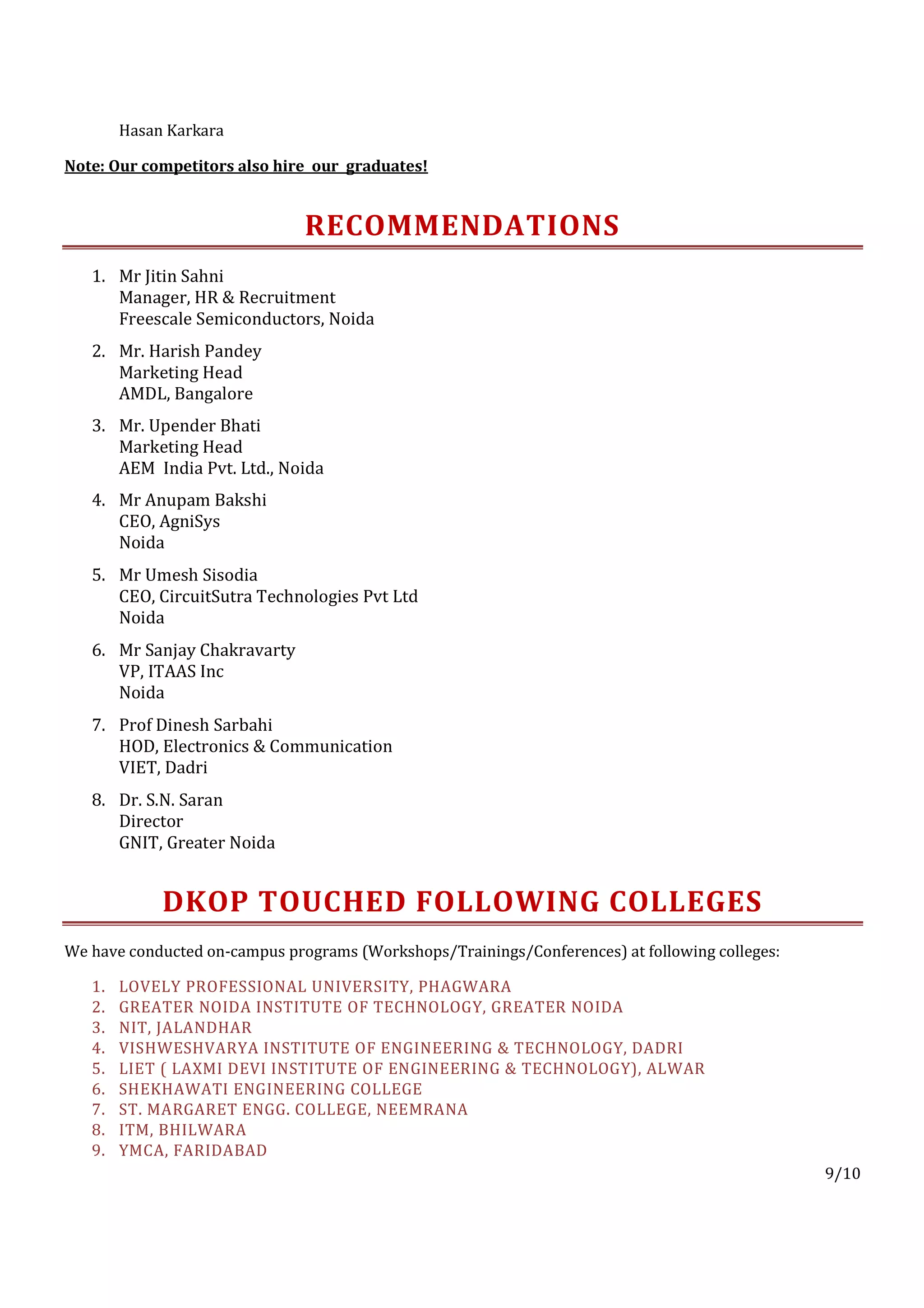Hasan Karkara

Note: Our competitors also hire our graduates!


                               RECOMMENDATIONS
   1. Mr Jitin Sahni
      Manager, HR & Recruitment
      Freescale Semiconductors, Noida
   2. Mr. Harish Pandey
      Marketing Head
      AMDL, Bangalore
   3. Mr. Upender Bhati
      Marketing Head
      AEM India Pvt. Ltd., Noida
   4. Mr Anupam Bakshi
      CEO, AgniSys
      Noida
   5. Mr Umesh Sisodia
      CEO, CircuitSutra Technologies Pvt Ltd
      Noida
   6. Mr Sanjay Chakravarty
      VP, ITAAS Inc
      Noida
   7. Prof Dinesh Sarbahi
      HOD, Electronics & Communication
      VIET, Dadri
   8. Dr. S.N. Saran
      Director
      GNIT, Greater Noida


             DKOP TOUCHED FOLLOWING COLLEGES
We have conducted on-campus programs (Workshops/Trainings/Conferences) at following colleges:

   1.   LOVELY PROFESSIONAL UNIVERSITY, PHAGWARA
   2.   GREATER NOIDA INSTITUTE OF TECHNOLOGY, GREATER NOIDA
   3.   NIT, JALANDHAR
   4.   VISHWESHVARYA INSTITUTE OF ENGINEERING & TECHNOLOGY, DADRI
   5.   LIET ( LAXMI DEVI INSTITUTE OF ENGINEERING & TECHNOLOGY), ALWAR
   6.   SHEKHAWATI ENGINEERING COLLEGE
   7.   ST. MARGARET ENGG. COLLEGE, NEEMRANA
   8.   ITM, BHILWARA
   9.   YMCA, FARIDABAD
                                                                                                9/10
 
