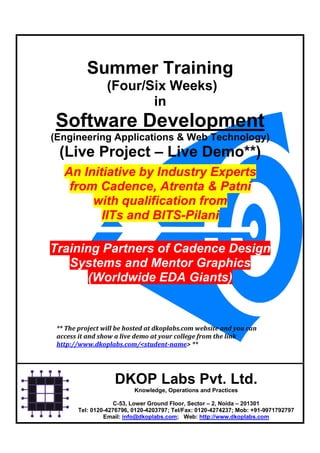 Summer Training
                 (Four/Six Weeks)
                        in
Software Development
(Engineering Applications & Web Technology)
 (Live Project – Live Demo**)
   An Initiative by Industry Experts
    from Cadence, Atrenta & Patni
        with qualification from
          IITs and BITS-Pilani

Training Partners of Cadence Design
   Systems and Mentor Graphics
       (Worldwide EDA Giants)


 ** The project will be hosted at dkoplabs.com website and you can
 access it and show a live demo at your college from the link
 http://www.dkoplabs.com/<student-name> **




                    DKOP Labs Pvt. Ltd.
                           Knowledge, Operations and Practices

                     C-53, Lower Ground Floor, Sector – 2, Noida – 201301
        Tel: 0120-4276796, 0120-4203797; Tel/Fax: 0120-4274237; Mob: +91-9971792797
                 Email: info@dkoplabs.com; Web: http://www.dkoplabs.com
 