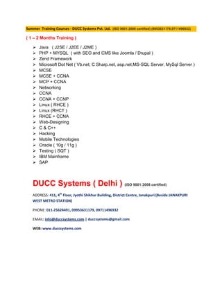 Summer Training Courses - DUCC Systems Pvt. Ltd. (ISO 9001:2008 certified) (9953631179,9711496932)

( 1 – 2 Months Training )

      Java ( J2SE / J2EE / J2ME )
      PHP + MYSQL ( with SEO and CMS like Joomla / Drupal )
      Zend Framework
      Microsoft Dot Net ( Vb.net, C Sharp.net, asp.net,MS-SQL Server, MySql Server )
      MCSE
      MCSE + CCNA
      MCP + CCNA
      Networking
      CCNA
      CCNA + CCNP
      Linux ( RHCE )
      Linux (RHCT )
      RHCE + CCNA
      Web-Designing
      C & C++
      Hacking
      Mobile Technologies
      Oracle ( 10g / 11g )
      Testing ( SQT )
      IBM Mainframe
      SAP




   DUCC Systems ( Delhi ) (ISO 9001:2008 certified)
   ADDRESS: 411, 4th Floor, Jyothi Shikhar Building, District Centre, Janakpuri (Beside JANAKPURI
   WEST METRO STATION)

   PHONE: 011-25624491, 09953631179, 09711496932

   EMAIL: info@duccsystems.com | duccsystems@gmail.com

   WEB: www.duccsystems.com
 