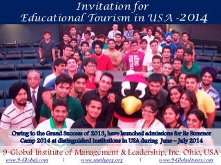 Invitation for
Educational Tourism in USA - 2014

Owing to the Grand Success of 2013, have launched admissions for its Summer
Camp 2014 at distinguished institutions in USA during June – July 2014

9-Global Institute of Management & Leadership, Inc. Ohio, USA
www.9-Global.com

|

www.sunilgarg.org

|

www.9-Globaltours.com

 