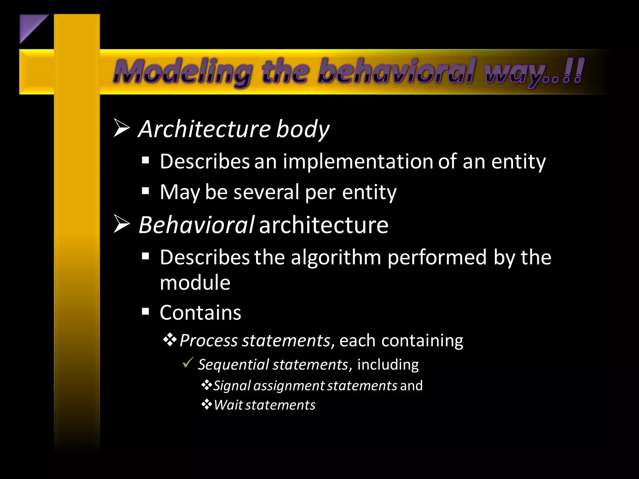  Architecture body
   Describes an implementation of an entity
   May be several per entity
 Behavioral architecture
   Describes the algorithm performed by the
    module
   Contains
    Process statements, each containing
       Sequential statements, including
        Signal assignment statements and
        Wait statements
 