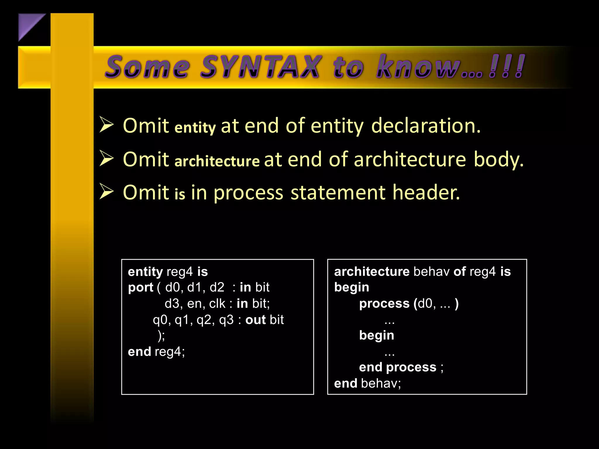  Omit entity at end of entity declaration.
 Omit architecture at end of architecture body.
 Omit is in process statement header.


   entity reg4 is                 architecture behav of reg4 is
   port ( d0, d1, d2 : in bit     begin
          d3, en, clk : in bit;       process (d0, ... )
       q0, q1, q2, q3 : out bit           ...
        );                            begin
   end reg4;                              ...
                                      end process ;
                                  end behav;
 