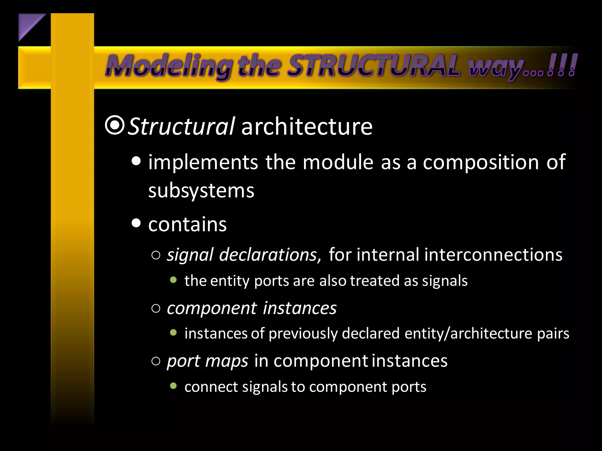 Structural architecture
   implements the module as a composition of
    subsystems
   contains
    ○ signal declarations, for internal interconnections
       the entity ports are also treated as signals
    ○ component instances
       instances of previously declared entity/architecture pairs
    ○ port maps in component instances
       connect signals to component ports
 