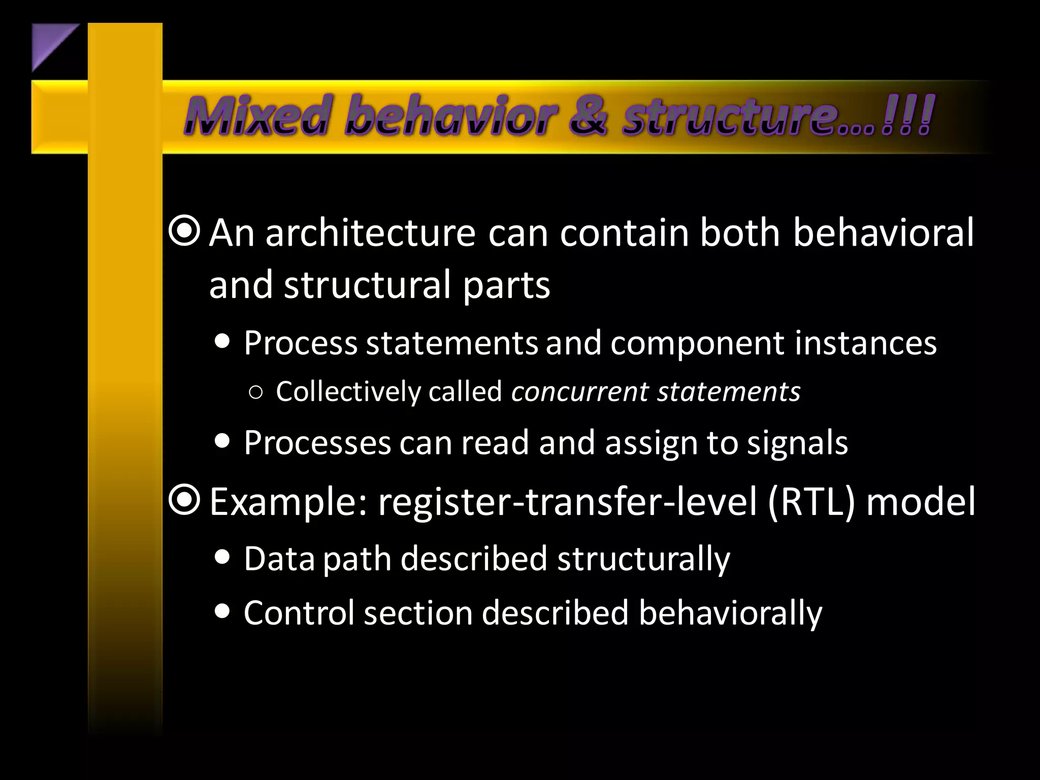  An architecture can contain both behavioral
  and structural parts
   Process statements and component instances
    ○ Collectively called concurrent statements
   Processes can read and assign to signals
 Example: register-transfer-level (RTL) model
   Data path described structurally
   Control section described behaviorally
 