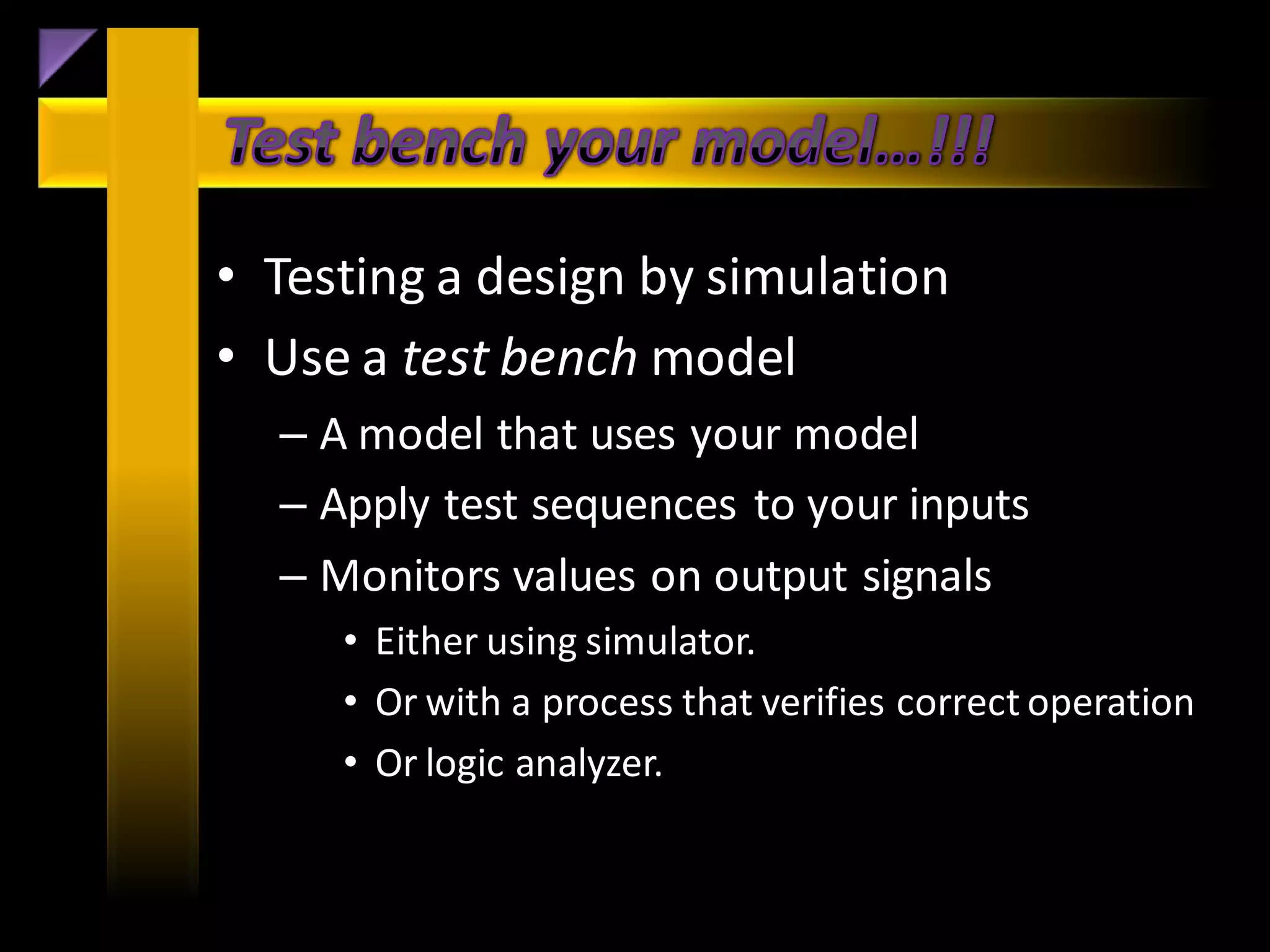 • Testing a design by simulation
• Use a test bench model
  – A model that uses your model
  – Apply test sequences to your inputs
  – Monitors values on output signals
     • Either using simulator.
     • Or with a process that verifies correct operation
     • Or logic analyzer.
 
