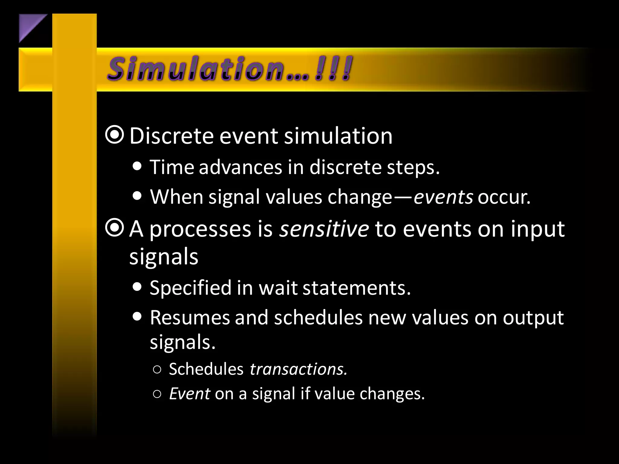  Discrete event simulation
   Time advances in discrete steps.
   When signal values change—events occur.
 A processes is sensitive to events on input
  signals
   Specified in wait statements.
   Resumes and schedules new values on output
    signals.
    ○ Schedules transactions.
    ○ Event on a signal if value changes.
 