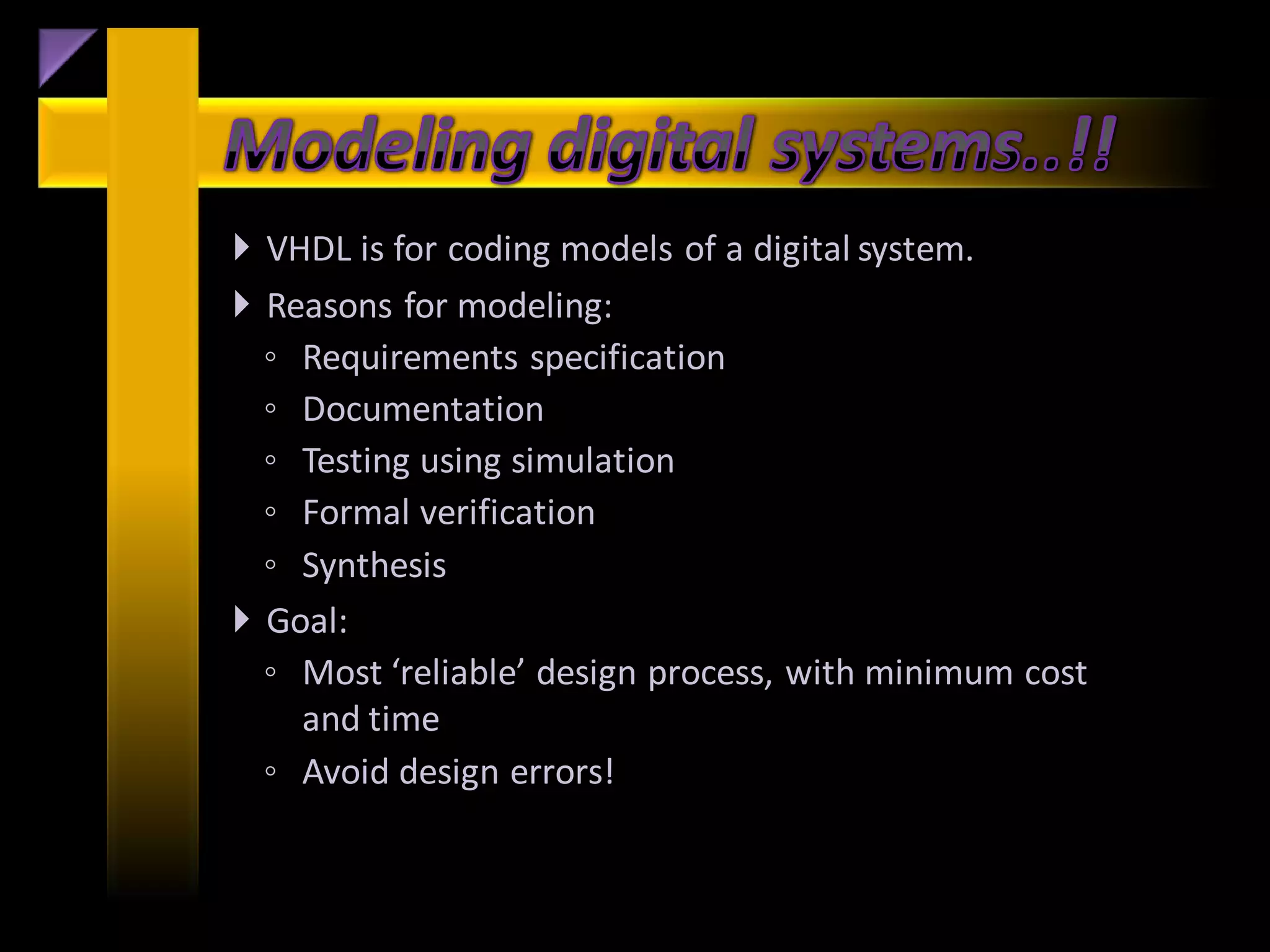  VHDL is for coding models of a digital system.
 Reasons for modeling:
  ◦ Requirements specification
  ◦ Documentation
  ◦ Testing using simulation
  ◦ Formal verification
  ◦ Synthesis
 Goal:
  ◦ Most ‘reliable’ design process, with minimum cost
    and time
  ◦ Avoid design errors!
 