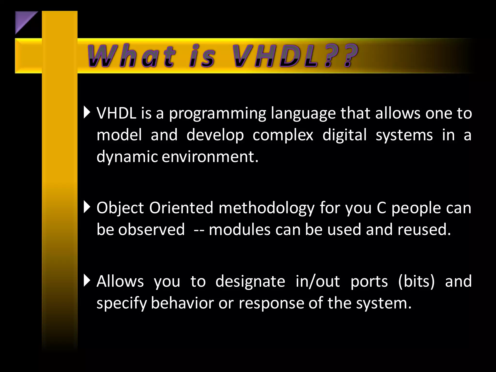  VHDL is a programming language that allows one to
  model and develop complex digital systems in a
  dynamic environment.

 Object Oriented methodology for you C people can
  be observed -- modules can be used and reused.

 Allows you to designate in/out ports (bits) and
  specify behavior or response of the system.
 