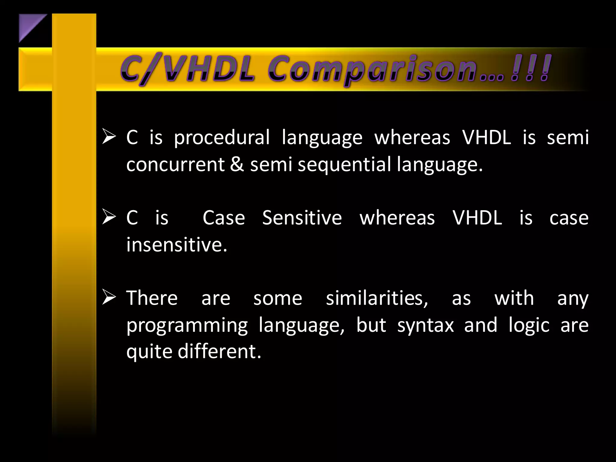  C is procedural language whereas VHDL is semi
  concurrent & semi sequential language.

 C is Case Sensitive whereas VHDL is case
  insensitive.

 There are some similarities, as with any
  programming language, but syntax and logic are
  quite different.
 